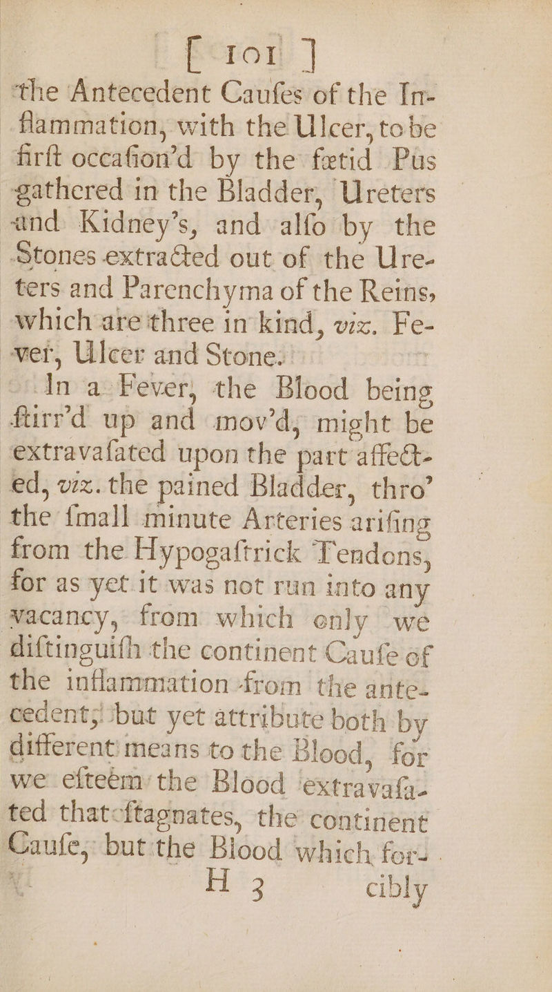 Beror | the Antecedent Caufes of the In- _flammation, with the Ulcer, tobe firft occafion’d by the fetid Pus gathered in the Bladder, Ureters and Kidney’s, and alfo by the Stones extracted out of the Ure- ters and Parenchyma of the Reins, which are three in kind, viz. Fe- wer, Ulcer and Stone. | Ina Fever, the Blood being fturr’d up and mov’d, might be -extravafated upon the part affect- ed, wx.the pained Bladder, thro’ the {mall minute Arteries arifing from the Hypogaftrick Tendons, for as yet it was not run into any wacancy, from which enly we diftinguifh the continent Caufe of the inflammation -from the ante- eedents! ‘but yet attribute both by different) means to the Blood, for we efteém:the Blood ‘extravafa- ted thatcftagnates, the continent Caufe, butithe Blood which for. - AY | 3 cibly