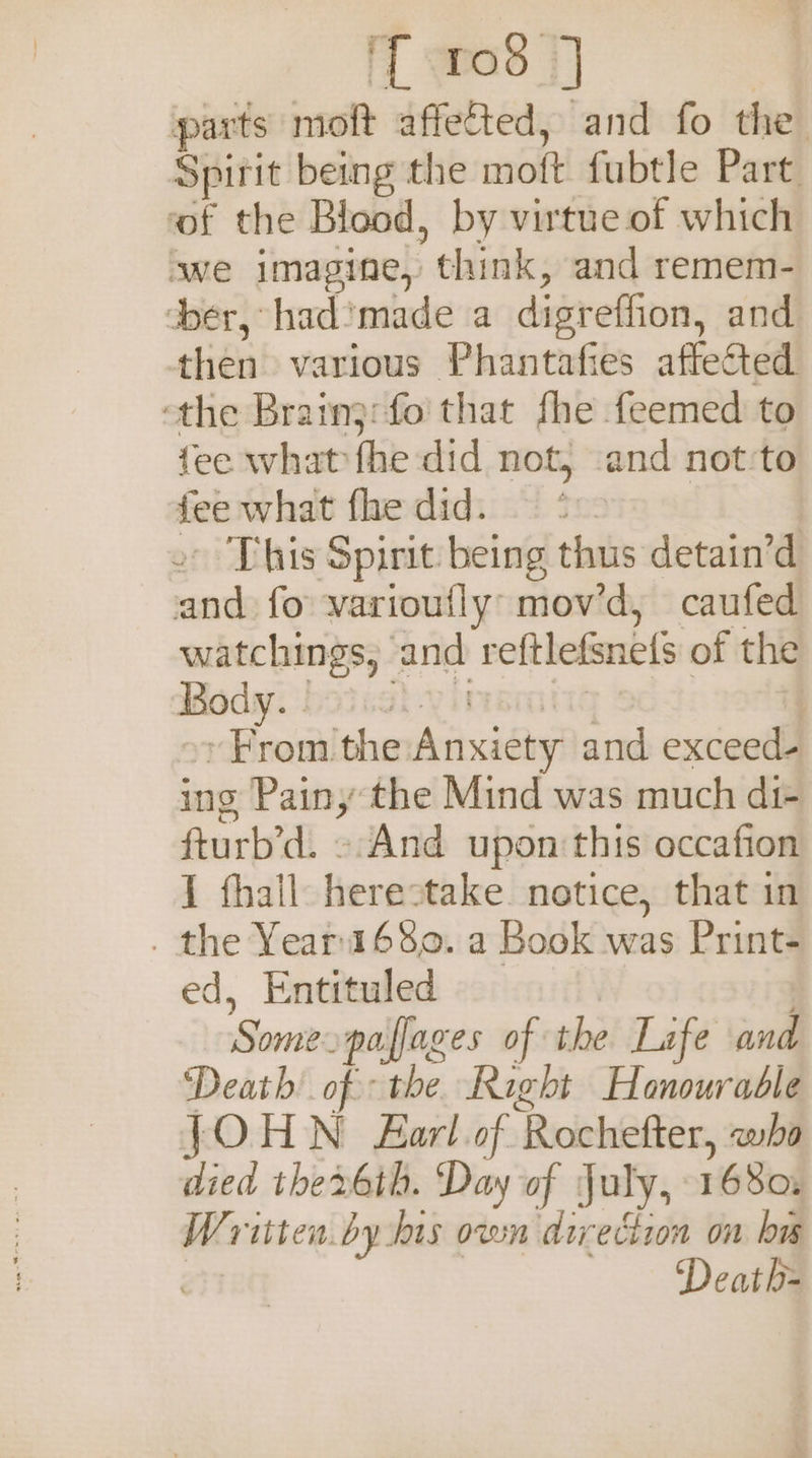 ff rod 3] parts moft affetted, and fo the. Spirit being the moft fubtle Part of the Blood, by virtue of which we imagine, think, and remem- der, had’made a digreffion, and then various Phantafies affected the Brainj:fo that fhe feemed to fee what fhe did not, ‘and not:to fee what fhe did. © &gt; - This Spirit being thus detain’d and fo varioufly: mov’d, caufed watchings, and reftlefsnets of the Rody: bsicsh-yinsmtss | + From the Anxiety and exceed- ing Painy the Mind was much di- fturb’d. And upon this occafion I fhall herestake notice, that in _ the Yeari68o. a Book was Print- ed, Entituled ) Some. paffages of the Lafe and ‘Death ih it Rech Hesurubll JOHN Farl of Rochefter, wha died thex6th. ‘Day of July, 1680: Written by his own direction on bw Death=