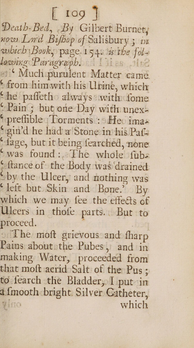 Death- Bed, By Gilbert Burnet; now. Lord Bifbop of waberiibe are which Book, page. bgqe isthe sles lowing ‘Paragraph. id esi’ Much. a. ny mee came. ( Hoth: hinwith his Upine, which Che paficth&gt; always: with: fome “Pain ; but one Day with unex: ‘ preffible ‘Torments :s:Hec imas *“gin’d he had a Stone:in his Pats ‘ tage, but it being fearched, none “was found :.°The whole fubs ‘ {tance of the Body was drained ( »by the Ulcer) and nothing was ¢ Left but Shee and Bone.’ By which we may fee the effects of Ulcers in thofe parts... But to proceed. ‘The. moft grievous: and harp the about. the Pubes: and in making Water, proceeded from that moft: natiiclc Salt of the Pus ; to fearch the Bladder, put- in i{mooth bright: Silver Catheter, iO which