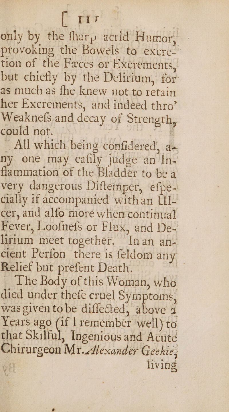 to oo only by the fhary acrid Humor, provoking the Bowels to excre- tion of the Feces or Excrements, but chiefly by the Delirium, for: as much as fhe knew not to retain her Excrements, and indeed thro’ Weaknefs and decay of Strength, could not. — i ie eee _ All which being confidered, a- ny one may eafily judge an In- flammation of the Bladdér to be a very dangerous Diftemper, efpe- cially if accompanied withan UL- cer, and alfo more when continual Fever, Loofnefs or Flux, and De- lirlum meet together. Inan an- cient Perfon there is feldom any Relief but prefent Death. oo: __ The Body of this Woman, who died under thefe cruel Symptoms, was given tobe diflected, above 2 Years ago (if remember well) to that Skilful, Ingenious and Acute Chirurgeon Mr. Alexander Geekie, living @ 4