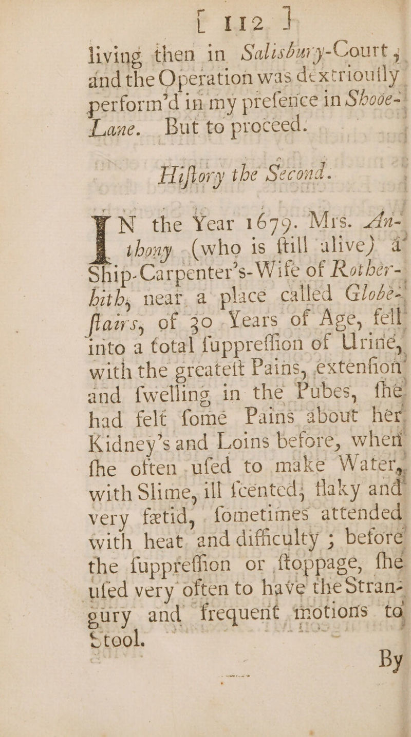 oP ioe | living then in Salishury-Court 5 and the Operation was dextriouily perform’d in my prefetice in Shode= Lane. But to proceed. , Hiftory the Second. N the Year 1679. Mrs. dn- _ thony (who is fill alive) ag Ship-Carpenter’s- Wife of Rother- bith, neat, a~ place called Globe-, flaws, of 30 Years of Age, fell into a fotal fuppretfion of Urine, with the greatett Pains, extenfion’ and {welling in the Pubes, fhe had felf fome Pains about her, Kidney’s and Loins before, wher fhe often .ufed to make Water, with Slime, ill fcented; flaky and very fetid, . fometiines attended with heat. and difficulty ; before the fuppreffion or ftoppage, fhe ufed very often to have the Stran- sury and frequent ‘motions to Stool. - SOTY:: | By