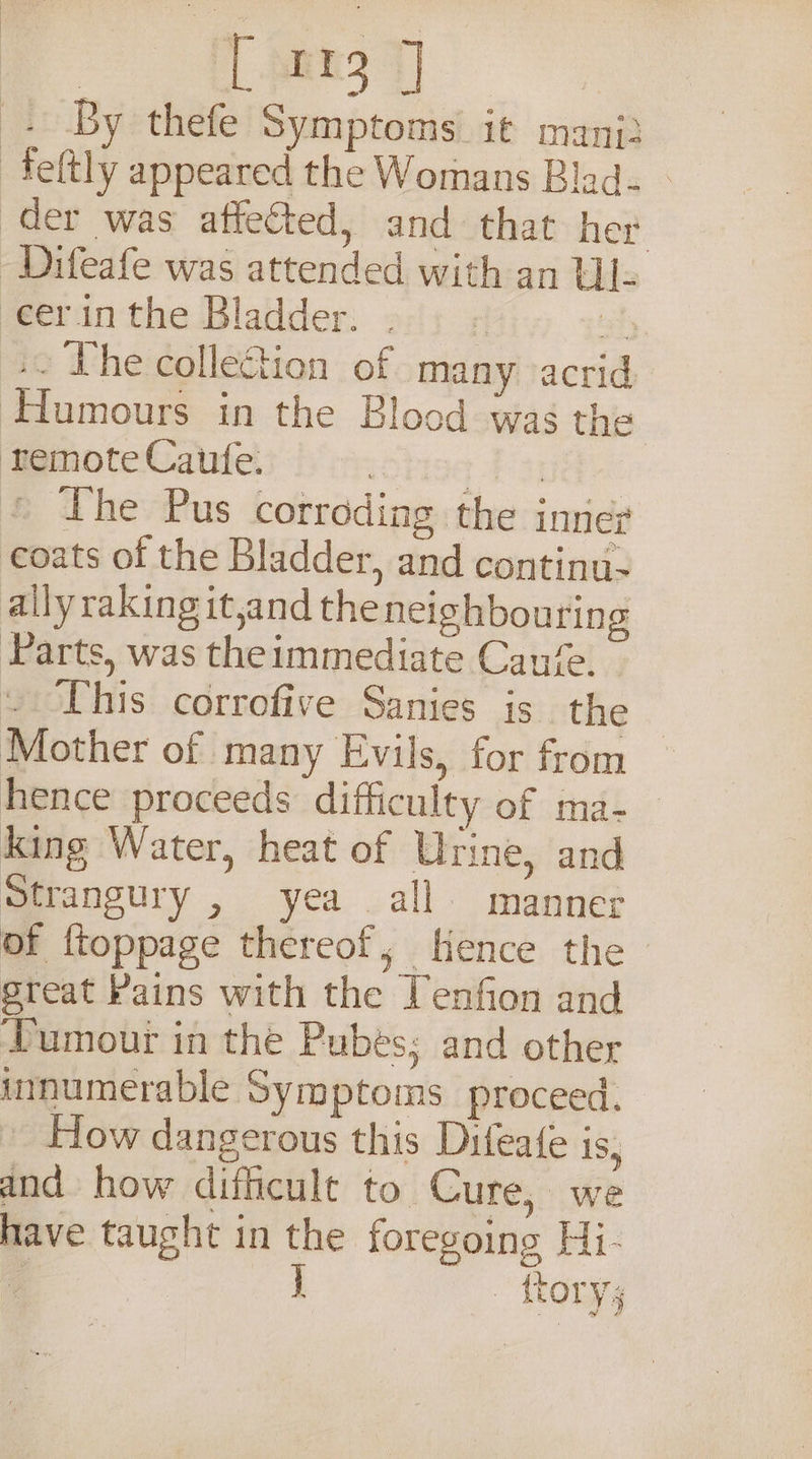 Ong 7) Be By thefe Symptoms it mani: -feltly appeared the Womans Blad. - der was affected, and that her -Difeafe was attended with an Ul- eerin the Bladder. 2); ; if ». The collection of many acrid Humours in the Blood was the remote Caufe. | + #4} the Pus corrodiag the inner coats of the Bladder, and continu- ailyraking it,and the neighbouring Parts, was theimmediate Can‘. This corrofive Sanies is the Mother of many Evils, for from hence proceeds difficulty of ma- king Water, heat of Urine, and Strangury , yea all manner of {toppage thereof, Hence the great Pains with the Tenfion and Tumour in the Pubes; and other innumerable Symptoms proceed. Flow dangerous this Difeate is, and how difficult to Cure, we have taught in the foregoing Hi-