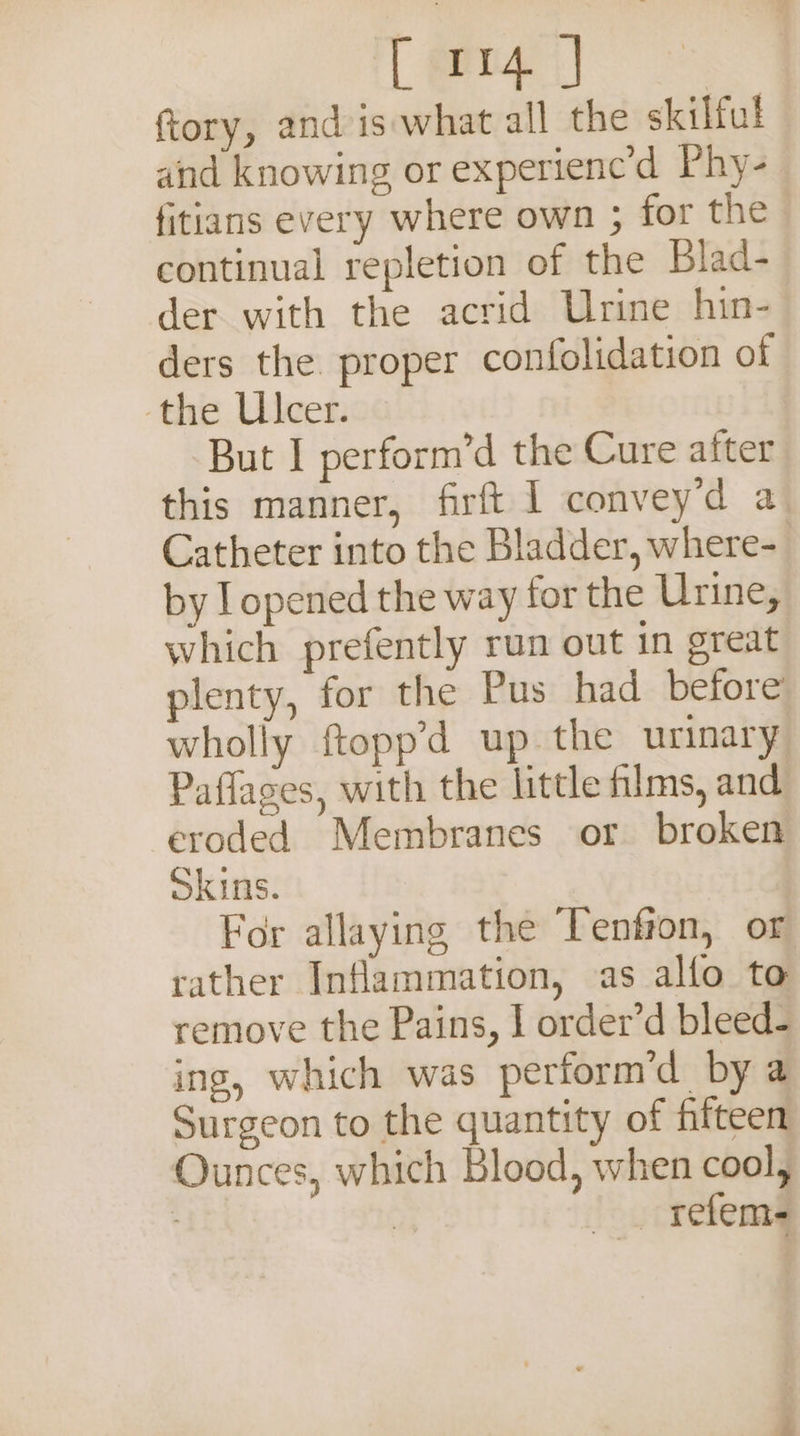 ftory, and is what all the skilful and knowing or experienc’d Phy- fitians every where own ; for the continual repletion of the Blad- der with the acrid Urine hin- ders the proper confolidation of the Ulcer. But I perform’d the Cure after this manner, firft I convey’d a Catheter into the Bladder, where- by I opened the way for the Urine, which prefently run out in great plenty, for the Pus had before wholly ftopp’d up the urinary Paflages, with the little films, and: eroded Membranes or broken Skins. For allaying the Tenfron, or rather Inflammation, as allo to remove the Pains, I order’d bleed- ing, which was perform’d by a Surgeon to the quantity of fifteen Ounces, which Blood, when cool, rf — refem-