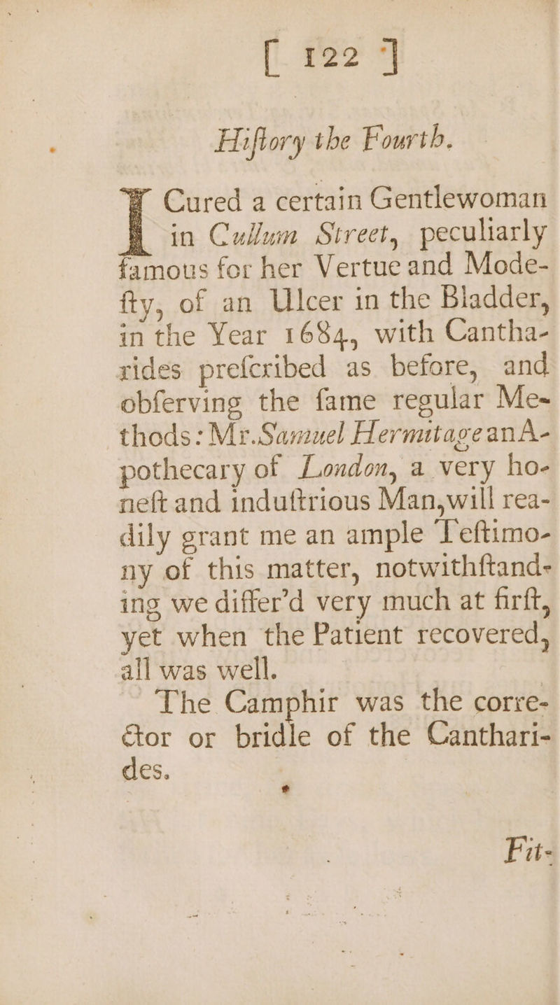 |. foe Hiftory the Fourth. W Cured a certain Gentlewoman in Cullum Street, peculiarly famous for her Vertue and Mode- fty, of an Ulcer in the Bladder, in the Year 1684, with Cantha- rides prefcribed as before, and obferving the fame regular Me- thods: Mr.Samuel Hermitage anA- pothecary of Loudon, a very ho- neft and induttrious Man,will rea- dily grant me an ample Teftimo- ny of this matter, notwithftand- ing we differ’d very much at firft, yet when the Patient recovered, all was well. | The Camphir was the corre- “ag or bridle of the Canthari- es. Fu-
