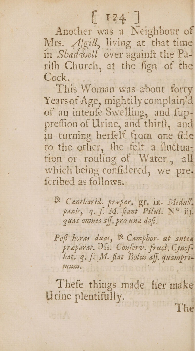 E124) Another was a Neighbour of Mrs. Afgii, living at that time in Shad swell over againft the Pa- rifh Church, at the fi ion of the Cock. _ . This Woman was ‘Boil forty Yearsof Age, mightily complain'd of an intenfe Swelling, and fup- preflion of Urine, and thirft, and in turning herfelf fram one fide to the other, fhe felt a fluctua- tion or rouling of Water, all which being confidered, we ” pre. {cribed as follows. be Cantharid. prepar, or, ix. Medal, panis, q. fi M. fant Pilul. N° iij. guas omnes aff. prouna dof. Poft horas duas, ®&amp; Camphor. ut antes preparat. His. Conferv. frud.C \ynof= bat. q. i M. fiat Bolus aff seers M1 - Thefe things made _ her dé Urine plentifully. ‘ The