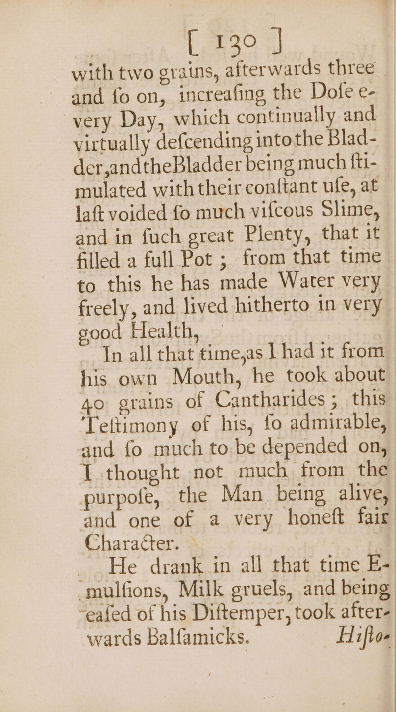 with two grains, afterwards three _ and fo on, increafing the Dofe e- very Day, which continually and virtually defcending into the Blad- der,andtheBladder being much ft1- mulated with their conftant ufe, at laft voided fo much vifcous Slime, and in fuch great Plenty, that it filled a full Pot ; from that time to this he has made Water very freely, and lived hitherto in very sood Health, — | ~ In all that time,as I had 1t from his own Mouth, he took about | 40 grains of Cantharides ; this ‘Teltimony of his, fo admirable, and fo much to.be depended on, 1 thought not much from the purpofe, the Man being alive, and one of a very honeft fair Character. &gt; _ He drank in all that time E- -mulfions, Milk gruels, and being -eafed of his Diftemper, took after- wards Balfamicks. Hifkoe