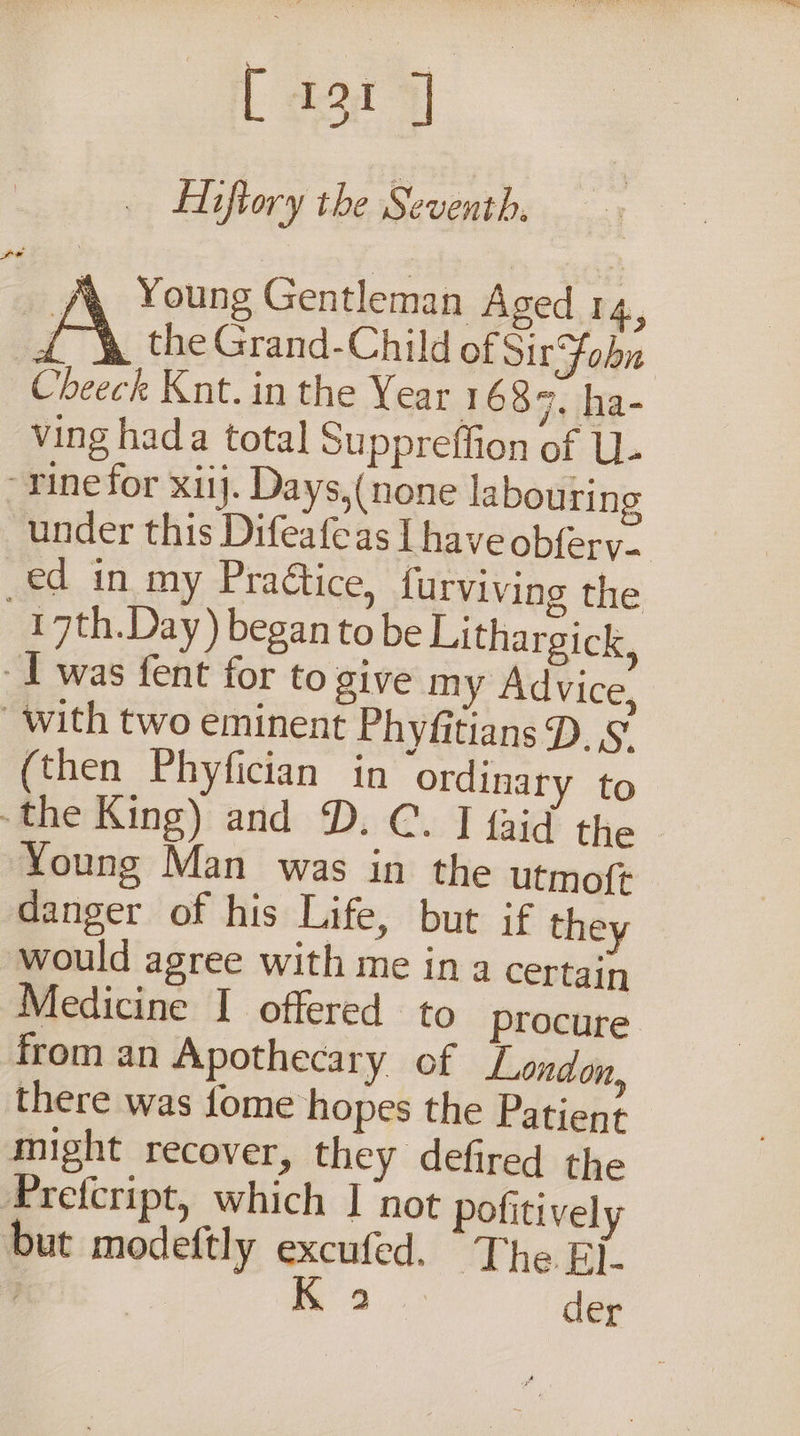[ 194 7] Hiftory the Seventh. f&amp; Young Gentleman Aged 14, é_ \ the Grand-Child of Sir Fobn Cheeck Knt. in the Year 1 689, ha- ving hada total Suppreffion of U- “rine for xiij. Days,(none labouring under this Difeafeas I have obfery. ed in my Pradtice, {urviving the 17th.Day) began tobe Lithargick, - 1 was fent for to give my Advice, with two eminent Phyfitians D.§’ (then Phyfician in ordinary to -the King) and D. C. J {aid the | Young Man was in the utmoft danger of his Life, but if they would agree with me in a certain Medicine I offered to procure from an Apothecary of London, there was fome hopes the Patient might recover, they defired the Prefcript, which I not pofitively but modeftly excufed. The Ej- or K 2 der