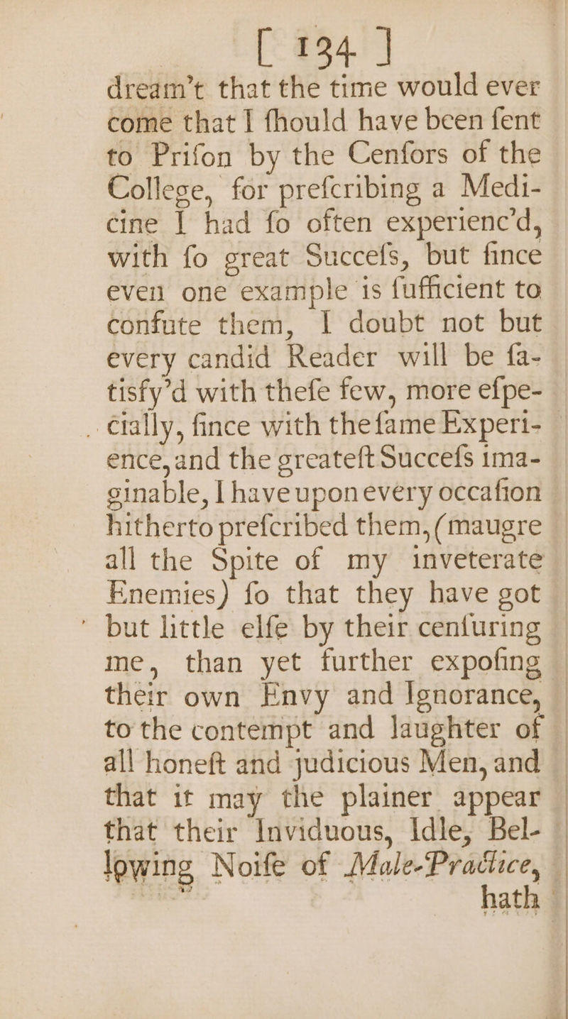 E884) dream’t that the time would ever come that I fhould have been fent to Prifon by the Cenfors of the College, for prefcribing a Medi- cine | had fo often experienc’d, with fo great Succefs, but fince even one example is fufficient to confute them, I doubt not but every candid Reader will be fa- tisfy’d with thefe few, more efpe- ence,and the greateft Succefs ima- ginable, I have uponevery occafion all the Spite of my inveterate their own Envy and Ignorance, to the contempt and laughter of that it may the plainer appear “e Sa Rs PS Sel 2 Cs ee Oe Ee 2 ee EL eR Oe et