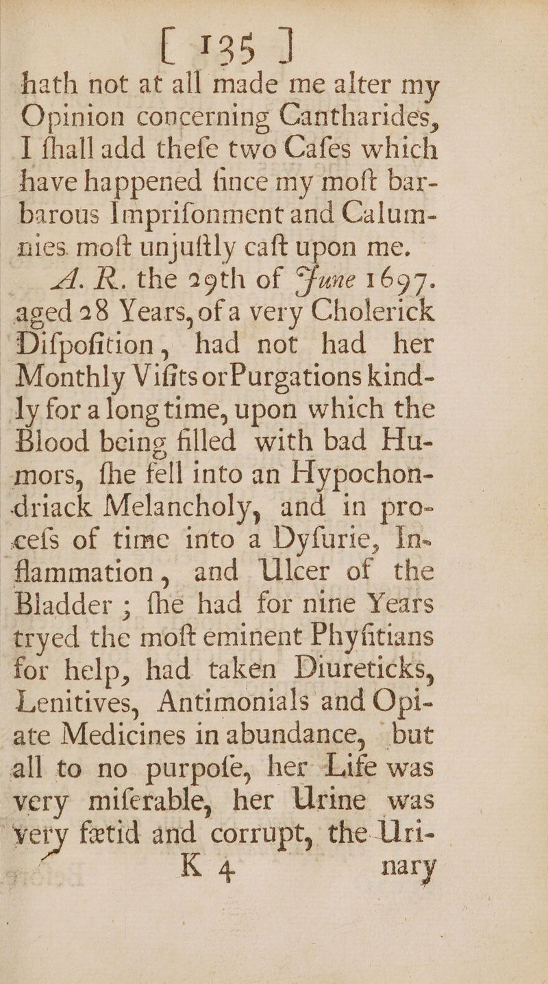 L 935 J hath not at all made me alter my Opinion concerning Cantharides, I fhalladd thefe two Cafes which have happened fince my moft bar- barous Imprifonment and Calum- nies. moft unjuftly caft upon me. — ae. etne 29th of Fave 1697. aged 28 Years, of a very Cholerick ‘Difpofition, had not had her Monthly Vifits or Purgations kind- ly for along time, upon which the Blood being filled with bad Hu- mors, fhe fell into an Hypochon- driack Melancholy, and in pro- vcefs of time into a Dyfurie, In- flammation, and Ulcer of the Bladder ; fhe had for nine Years tryed the moft eminent Phyfitians for help, had taken Duureticks, Lenitives, Antimonials and Opi- ate Medicines in abundance, but all to no purpofe, her Life was very miferable, her Urine was very fetid and corrupt, the Urt-_ a. ge yale nary