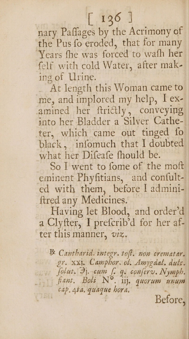 126 | nary Paflages by the Acrimony of ‘the Pus fo eroded, that for many ‘Years fhe was forced to wath her felf with cold Water, after mak- ing of Urine. _ At length this Woman came to ‘me, and implored my help, I ex- amined her ftrittly, conveying into her Bladder a Silver Cathe- ter, which came out tinged fo what her Difeafe fhould be. eminent Phyfitians, and confult- ed with them, before I admini- fired any Medicines. — ter this manner, vz. cap. 4ba, quaque hora,