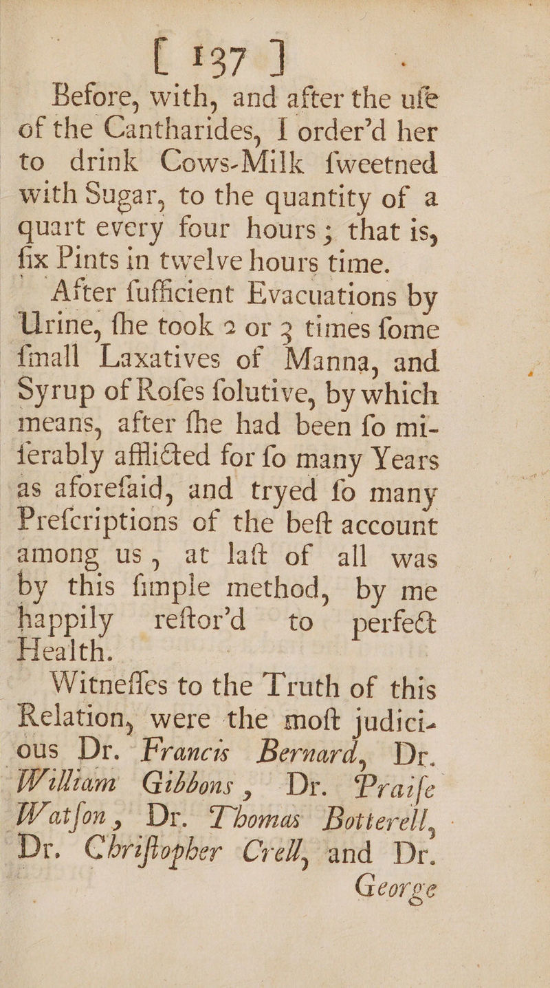 E #370) Before, with, and after the ufe of the Cantharides, I order’d her to drink Cows-Milk {weetned with Sugar, to the quantity of a quart every four hours; that is, fix Pints in twelve hours time. __ After fufficient Evacuations by ‘Urine, fhe took 2 or 3 times fome {mall Laxatives of Manna, and Syrup of Rofes folutive, by which -means, after fhe had been fo mi- ferably afflicted for fo many Years as aforefaid, and tryed fo many Prefcriptions of the beft account among us, at laft of all was by this fimple method, by me happily reftor’d to perfeét Health. | _ Witneffes to the Truth of this Relation, were the moft judici- ous Dr. Francis Bernard, Dr. William Gibbons, Dr. Praife Watfon, Dr. Thomas Botterell, Dr. Chriftopher Cre, and Dr. George