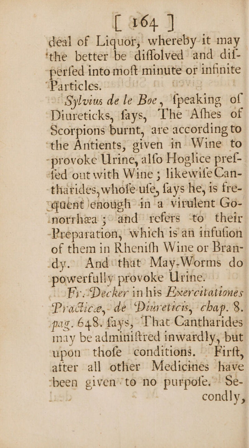 deal of Liquor, whereby it may ‘the better be diffolved and dif- -perfed into moft minute or infinite “Particles. Hi HSV &gt; Sylvius de le Boe, {peaking of Diureticks, fays, The Afhes of Scorpions burnt, are according to ‘the Antients, given in Wine to -provoke Urine, alfo Hoglice pref- fed out with Wine ; likewife Can- tharides, whole ufe, fays he, 1s fre- “quent enough in a virulent Go- norrhea ; and refers ‘to their -Preparation, which 1s an infution of them in Rhenifh Wine or Bran- dy. And‘that May-Worms do powerfully provoke Urine. Fre Decker inhis Bxercitationes Pracdice, de Ditreticis, chap. 8. pag. 648. fays, Chat Cantharides may be adminiftred inwardly, but upon thofe conditions. — Firft, atter all other Medicines have ‘been given’ to no purpote.”’ Se- | condly,