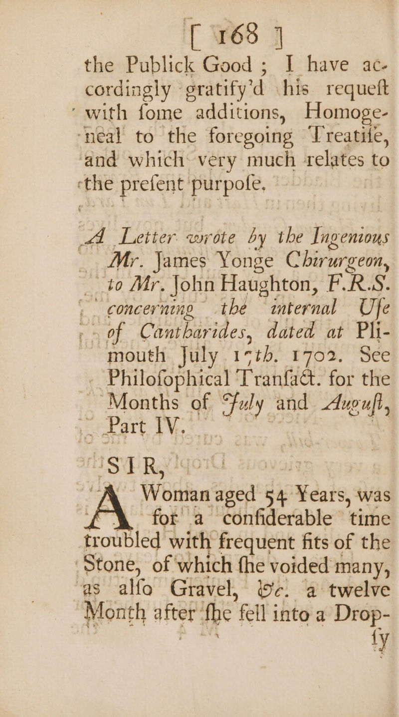 [ 165 ] the Publick Good ; I have ac- cordingly » oratify'd his requeft with fome additions, Homoge- ‘neal to the foregoing Treatite, ‘and which very much relates to pie pig purpole. A Letter wr rite by the asese _. Mr. James Yonge Chirurgeon, __ to Mr. John Haughton, ERS. | concerning the Tbiternal Ufe rm Of Cantbarides, dated at Pli- mouth July 15¢%b. 1702. See - Philofophical T ranlie: for the ~ Months of 1 and Auguft, e _ Part IV. a TR, Wsitian ihe 54 Nesie was for a confiderable time Frobled! with frequent fits of the Stone, of which fhe voided many, as alfo Gravel, Wc. a twelve Month after’ fhe fell into a Drop- ty