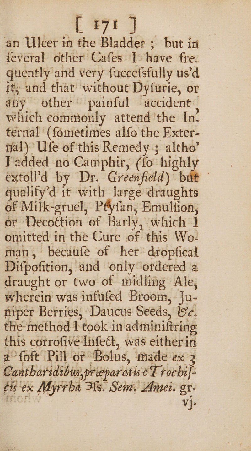 4 ee an Ulcer in the Bladder ; but in ~ feveral other Cafes I have fre. quently and very fuccefsfully us’d it; and that without Dyfurtie, or any other painful accident which commonly attend the In- ternal (fometimes alfo the Exter- fal) Ufe of this Remedy ; altho’ ‘Tadded no Camphir, (fo: penly extoll’d by Dr. Greenfield) but — gualify’d it with large draughts of Milk-gruel, P&amp;yfan, Emulfion; or Decoction of Barly, which 1 omitted in the Cure of this Wo- man, becaufe of her’ dropfical Difpofition, and only ordered a draught or two of midling Ale, wherein was infufed Broom, Ju- niper Berries, Daucus Seeds, Wc. the-method I took in adthiniftring this corrofive Infet, was eitherin a°foft Pill of Bolus, made ex 2 Cantharidibus,prieparatis eT rochi]- cis'ex Myrrba Hs. Sem. Amei. sr- Bort VV vj.