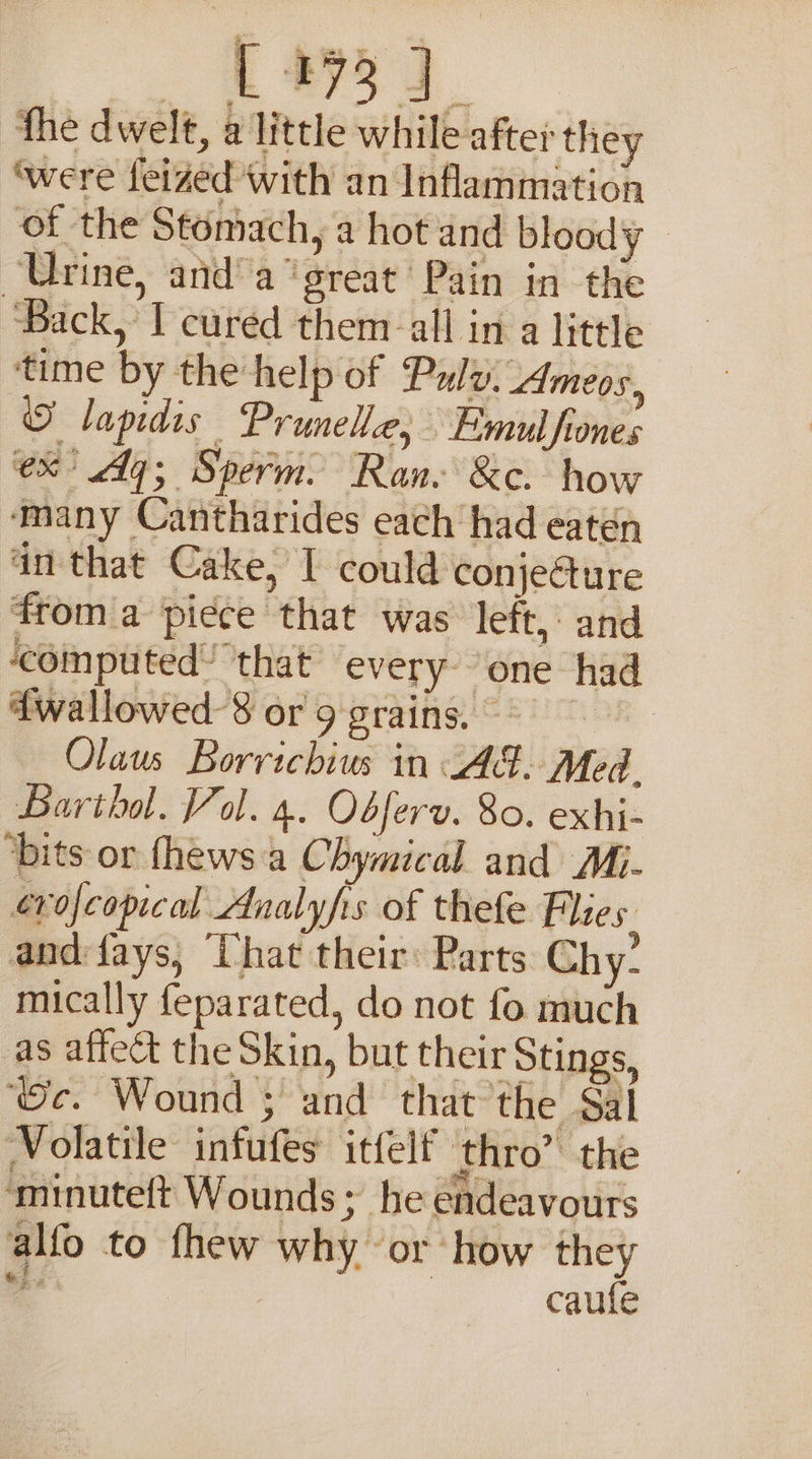 fhe dwelt, a little while afte: they ‘were feized with an Inflammation of the Stomach, a hot and bloody Urine, and’ a“ great’ Pain in the ‘Back, I cured them all in a little time by the help of Pauly, Ameos, © lapidis Prunele; Emul fiones ex Aq; Sperm. Ran- &amp;c. how many Cantharides each had eaten in that Cake, I could conjecture from a piece that was left, and ‘computed! that every ‘one had 4wallowed-8 or 9 grains. Qlaus Borrichius in JAG. Med. Bartha. Vol. 4. Obferv. 80. exhi- ‘bits or fhews a Chymical and Mi. erofeopical Analyfrs of thefe Plies. andfays, ‘Uhat their: Parts Chy- mically {eparated, do not fo much as affect the Skin, but their Stings, ‘Oc. Wound ; and that the Sal Volatile infufes itfelf thro” the ‘minuteft Wounds; he endeavours alfo to fhew why or ‘how they ial , caufe