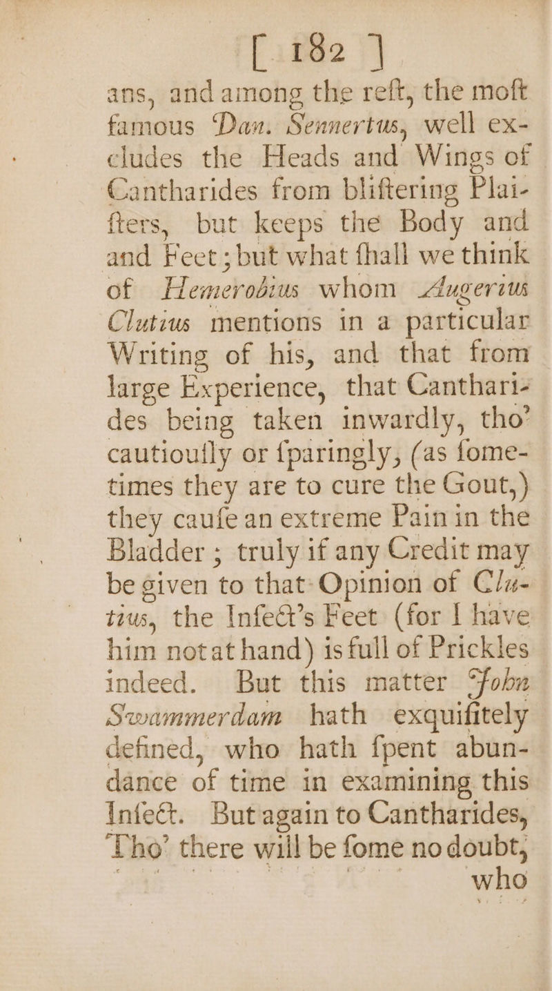 ans, and among the reft, the moft famous ‘Dan. Sennertus, well ex- cludes the Heads and Wings of Cantharides from bliftering Plai- fters, but keeps the Body and and Feet; but what fhall we think of Hemerosius whom Augeraus Clutius mentions in a particular Writing of his, and that from large Experience, that Canthart- des being taken inwardly, tho’ cautioully or {paringly, (as fome- times they are to cure the Gout,) they caufe an extreme Pain in the Bladder ; truly if any Credit may be given to that: Opinion of Clu- tius, the Infedt’s Feet (for | have him notat hand) is full of Prickles indeed. But this matter °fobna Swammerdam hath exqguifitely defined, who hath fpent abun- dance of time in examining this Infect. But again to Cantharides, Tho’ there will be fome no doubt, .. ee Lee who