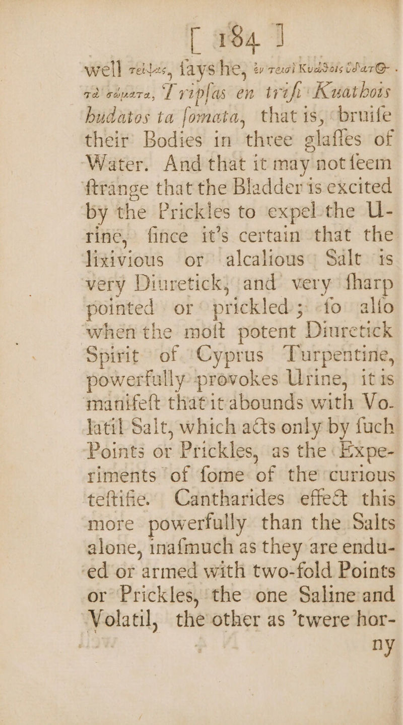 [ wa 3 well TENA 4 lays he, cy Teoh Keb Seis tSare . zai aivare, Lripfas en trifi' Kuathors hudatos ta fomata, that is, bruife their’ Bodies in three glaffes of Water. And that it may not feem ftrange that the Bladder 1s excited by the Prickles to expel the U- rine, fince it’s certain that the lixivious or alcalious Salt 1s very Dinretick,; and very fharp pointed or prickled;-fo alfo when the moit potent Diuretick Spirit of ‘Cyprus Turpentine, powerfully provokes Urine, itis manifeft thatit abounds with Vo- latil Salt, which acts only by fuch Points or Prickles, as the \Expe- riments of fome of the curious teftifie. Cantharides effe&amp;t this more powerfully than the Salts alone, inafmuch as they are endu- ‘ed or armed with two-fold Points or Prickles, the one Saline and Volatil, the other as ’twere hor- ny