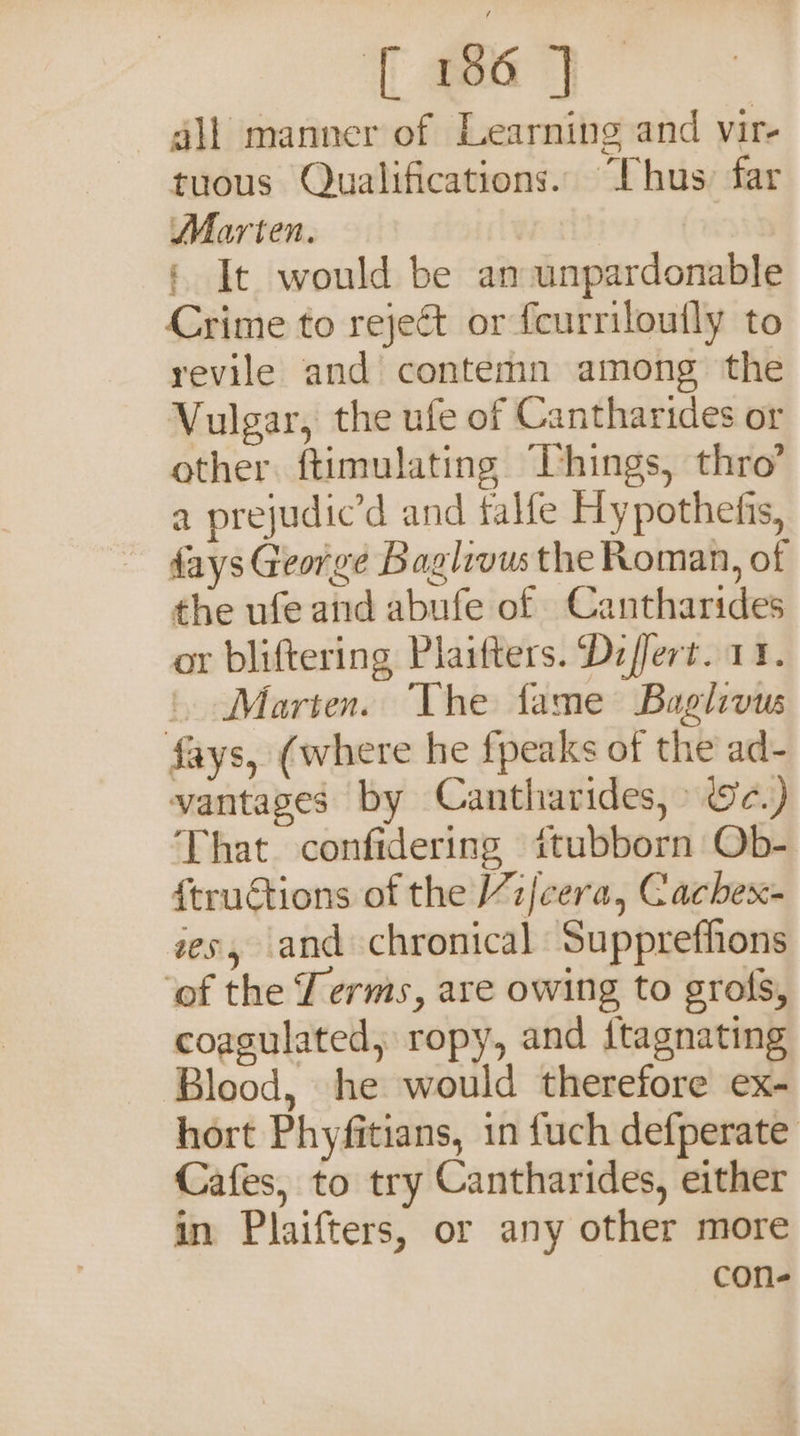 T ea 7 gli manner of Learning and vir- tuous Qualifications. Thus: far Marten. § It would be an unpardonable Crime to reject or fcurriloutly to revile and contemn among the Vulgar, the ufe of Cantharides or other ftimulating Things, thro’ a prejudic’d and falfe Hypothefis, fays George Baglevus the Roman, of the ufe and abufe of Cantharides or bliftering Plaifters. Dzffert. 11. ‘. Marten. The fame Baglivus fays, (where he fpeaks of the ad- vantages by Cantharides, » &amp;c.) That confidering itubborn Ob- f{tructions of the /7z/cera, Cachex- zes, and chronical Suppreffions ‘of the Terms, are owing to grofs, coagulated, ropy, and {tagnating Blood, he would therefore ex- hort Phyfitians, in fuch defperate Cafes, to try Cantharides, either in Plaifters, or any other more con-