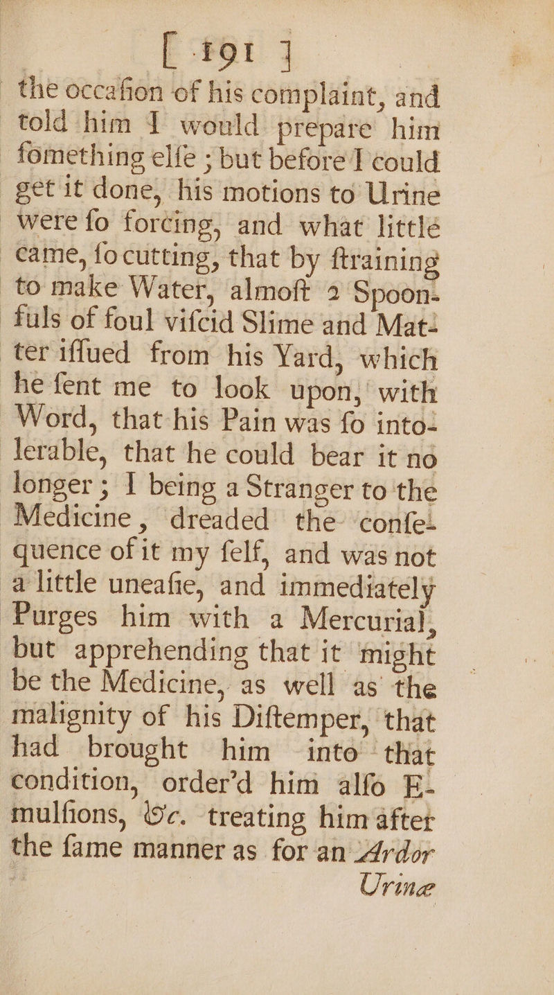 —s the occafion of his complaint, and told him I would prepare him _fomething elfe ; but before I could get it done, his motions to Urine were fo forcing, and what little came, focutting, that by ftraining to make Water, almoft 2 Spoon- -fuls of foul vifcid Slime and Mat: ter iffued from his Yard, which he fent me to look upon, with Word, that his Pain was fo into- lerable, that he could bear it no longer ; I being a Stranger to the Medicine, dreaded the confe- quence of it my felf, and was not alittle uneafie, and immediately Purges him with a Mercurial, but apprehending that it might be the Medicine, as well as’ the malignity of his Diftemper, that had brought him into that condition, order’d him alfo E- mulfions, c. treating him after the fame manner as for an _Ardor fy | | Urine