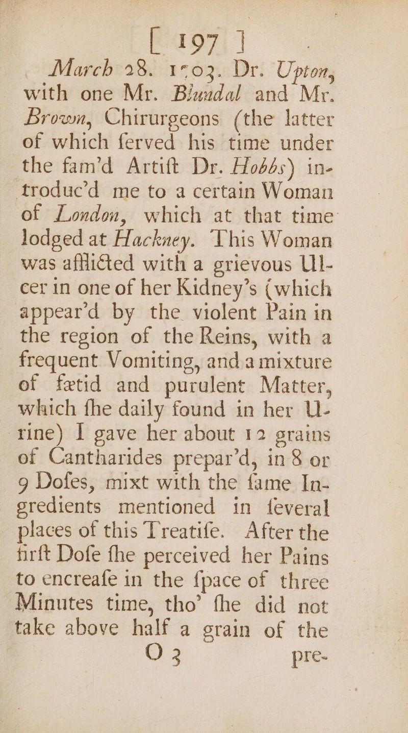 agi March 28. 1°03. Dr. Upton, with one Mr. Biwudal and Mr. Brown, Chirurgeons (the latter of which ferved his time under the fam’d Artift Dr. Hod4s) in- troduc’d me to a certain Woman of London, which at that time lodged at Hackney. ‘Vhis Woman was afflicted with a grievous LII- cer in one of her Kidney’s (which appear'd by the violent Pain in the region of the Reins, with a frequent Vomiting, anda mixture of fetid and purulent Matter, which fhe daily found in her U- rine) I gave her about 12 grains of Cantharides prepar’d, in 8 or 9 Doles, mixt with the fame In- gredients mentioned in feveral places of this Treatife. After the firft Dofe fhe perceived her Pains to encreafe in the {pace of three Minutes time, tho’ fhe did not take above half a grain of the G2 pre-