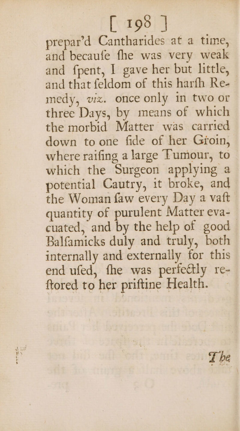 [ 199 | prepar’d Cantharides at a time, and becaufe fhe was very weak and fpent, I gave her but little, — and that feldom of this harfh Re- medy, wx. once only in two or three Days, by means of which the morbid Matter was carried down to one fide of her Groin, where raifing a large Tumour, to which the Surgeon applying a potential Cautry, it broke, and the Woman faw every Day a vaft quantity of purulent Matter eva-— cuated, and by the help of good Balfamicks duly and truly, both internally and externally for this end ufed, fhe was perfectly re- ftored to her priftine Health. fhe