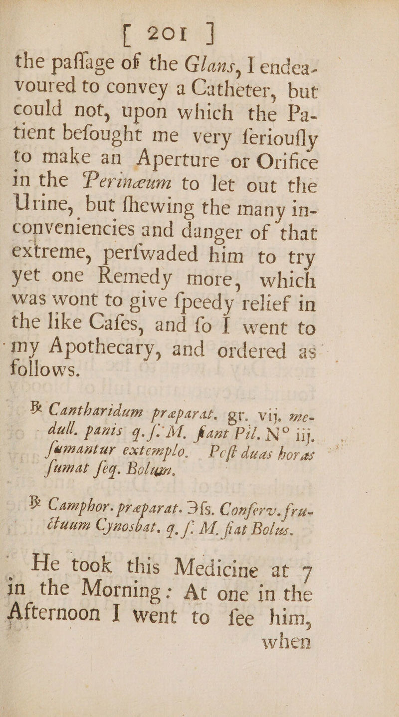 f fore | the paflage of the Glans, I endea- voured to convey a Catheter, but could not, upon which the Pa- tient befought me very ferioufly to make an Aperture or Orifice in the Perineum to let out the Urine, but fhewing the many in- conveniencies and danger of that extreme, perfwaded him to try yet one Remedy more, which was wont to give {peedy relief in the like Cafes, and fo I went to ‘my Apothecary, and ordered as’ follows. | Tk Cantharidum preparat, gr. Vi}. me- dull. panis q. fo M. fant Pil, N° ii, 4 Jamantur extemplo, Poft duas horas famat feq. Bolum. : ® Camphor. preparat. fs. C onferv. frit chuum Cynosbat, q. f. M. fiat Bolus. He took: this Medicine at f jn the Morning: At one in the Afternoon I went to fee him, _ when