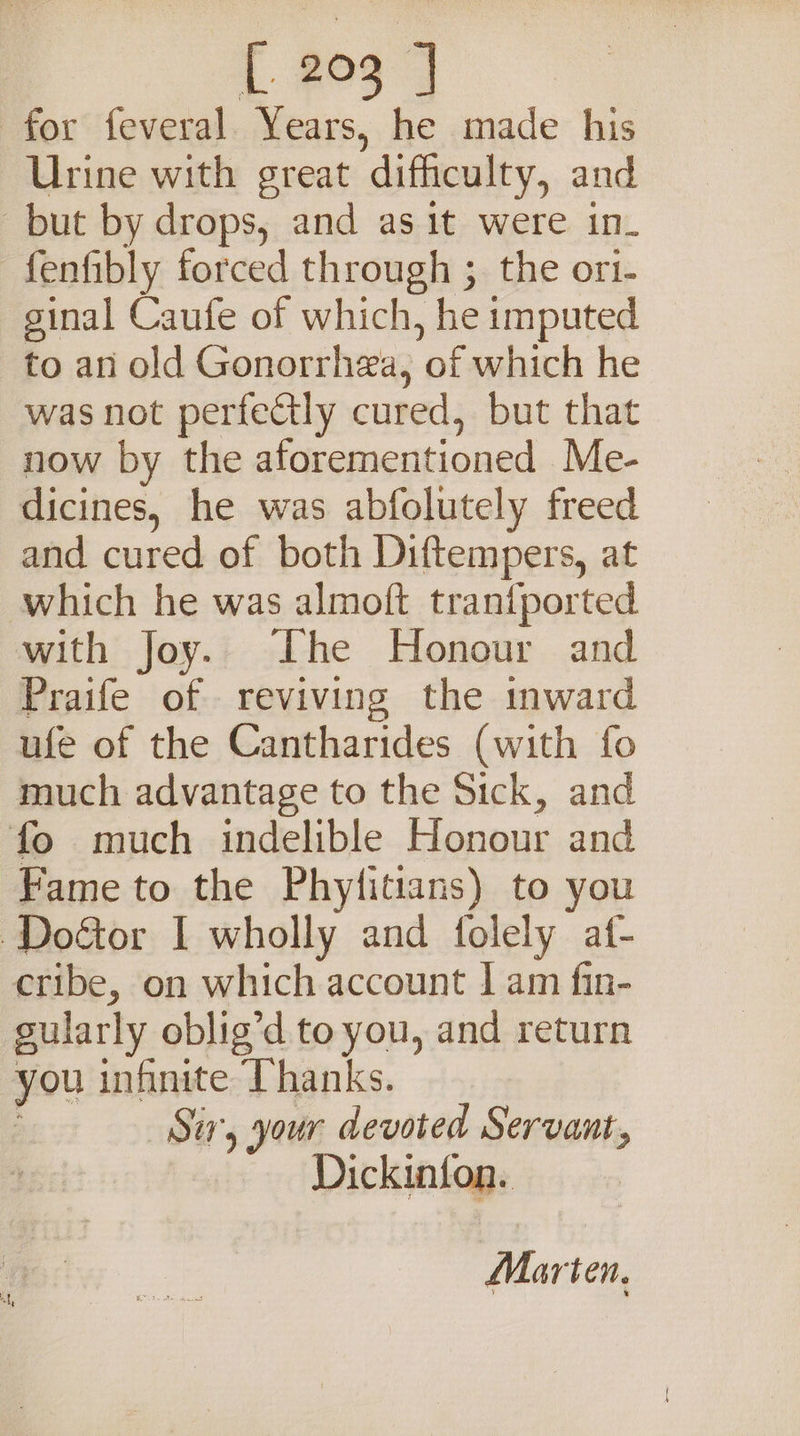 { #03 7 for feveral. Years, he made his Urine with great difficulty, and but by drops, and as it were in. fenfibly forced through ; the ort- ginal Caufe of which, he imputed to an old Gonorrhea, of which he was not perfectly cured, but that now by the aforementioned Me- dicines, he was abfolutely freed and cured of both Diftempers, at which he was almoft trantported with Joy. The Honour and Praife of reviving the mward ufe of the Cantharides (with fo much advantage to the Sick, and fo much indelible Honour and Fame to the Phytitians) to you Doétor I wholly and folely af- cribe, on which account | am fin- gularly oblig’d to you, and return you infinite Thanks. Si, your devoted Servant, Dickinion. Marten.