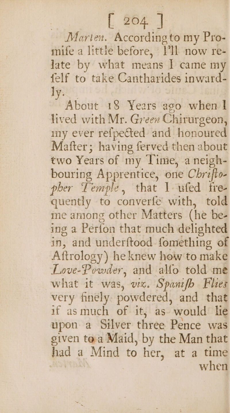 ake’ By eg Marten. According to my Pro- mife a littie before, VIL now re- late by what means I came my felf to take Cantharides inward- ly. 10% HW 18 Years aso when | lived with Mr. Green Chirurgeon, iny ever refpected and honoured Mafter; having ferved then about two Years of my Time, a neigh- bouring Apprentice, one Chraflo- pher Temple, that 1 ufed tre quently to converfe with, told me among other Matters (he be- ing a Perfon that much delighted in, and underftood fomething of Aftrology) he knew how to make Love-Powder, and alfo told me what it was, vx. Spanifb Flies very finely. powdered, and that if asmuch of it, as- would he upon a Silver three Pence was given tea Maid, by the Man that had a Mind to her, at a time