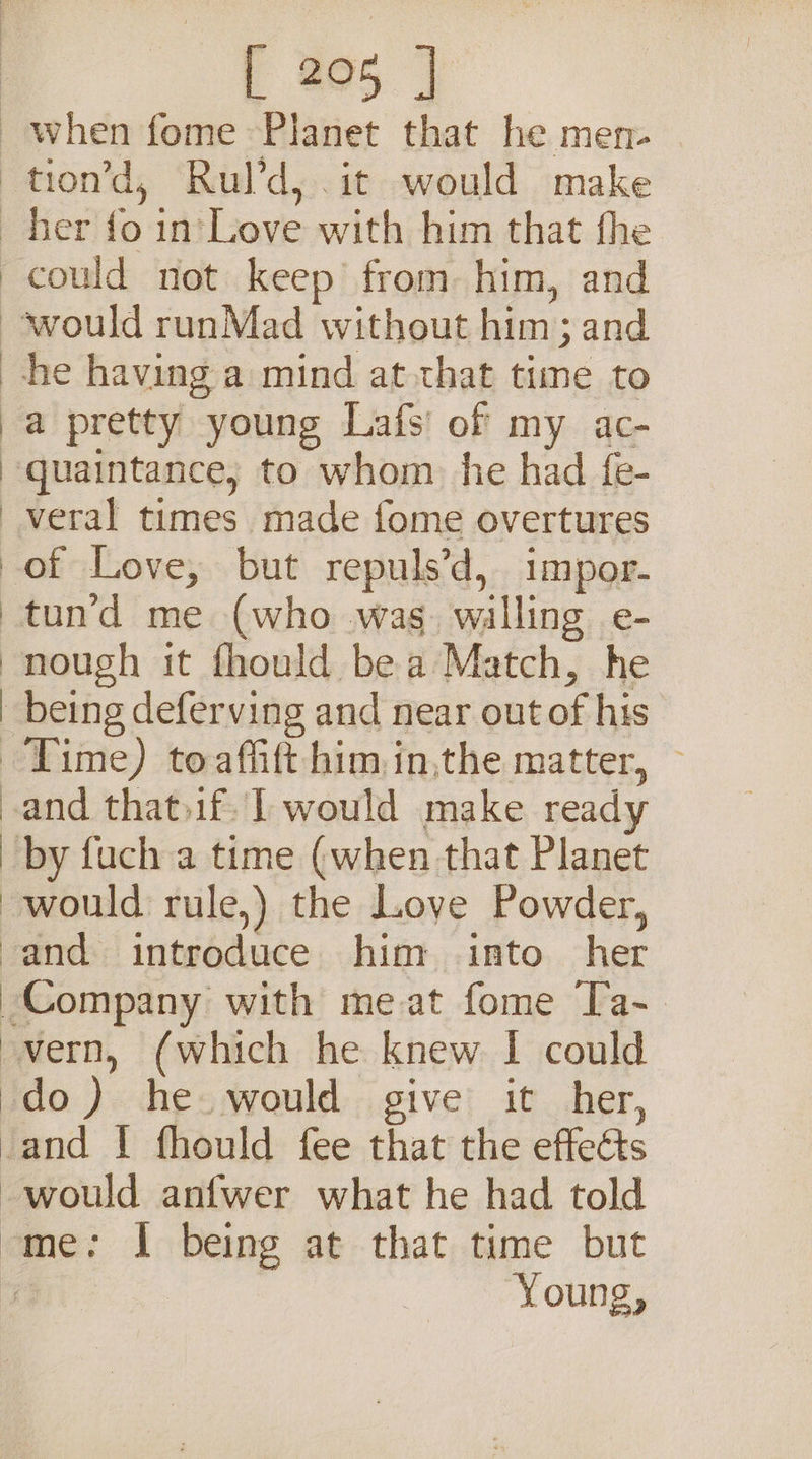 could not keep from him, and ) ) | J % a pretty young Lafs' of my ac- veral times made fome overtures of Love, but repuls’d, impor- tun’d me (who wag. walling e- nough it fhould bea Match, he being deferving and near outof his Time) toaffift him in,the matter, — and that.if. 1 would make ready by fuch a time (when that Planet Company with meat fome Ta-. Young,