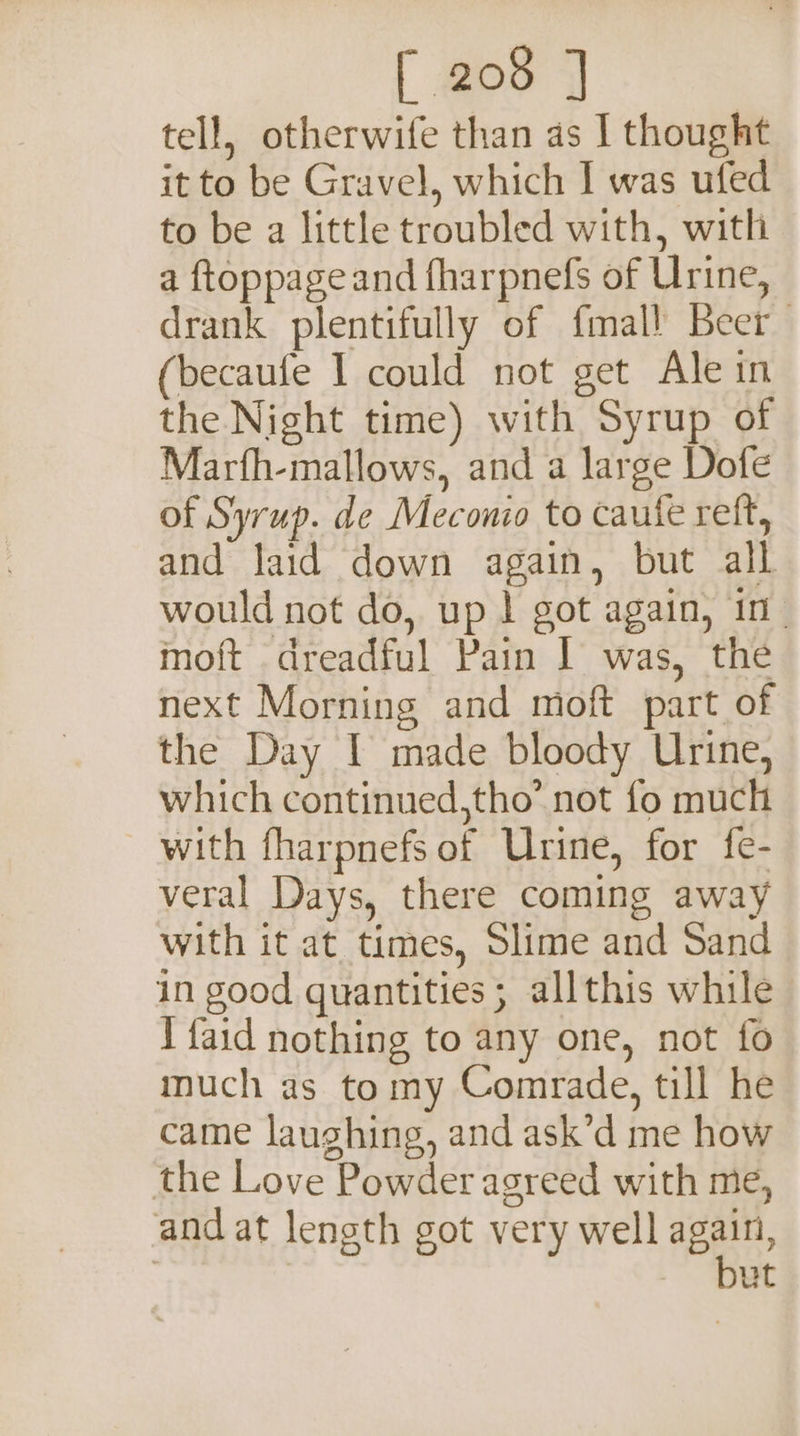 tell, otherwife than as I thought it to be Gravel, which I was ufed to be a little troubled with, with a ftoppage and fharpnefs of Urine, drank plentifully of fmall Beer becaufe I could not get Ale in the Night time) with Syrup of Marfh-mallows, and a large Dofe of Syrup. de Mecono to caute reft, and laid down again, but all would not do, up | got again, in| moft dreadful Pain | was, the next Morning and moft part of the Day I made bloody Urine, which continued,tho’ not fo much with fharpnefs of Urine, for fe- veral Days, there coming away with it at times, Slime and Sand in good quantities ; allthis while 1 faid nothing to any one, not fo much as tomy Comrade, till he came laughing, and ask’d me how the Love Powder agreed with me, and at length got very well again, . but