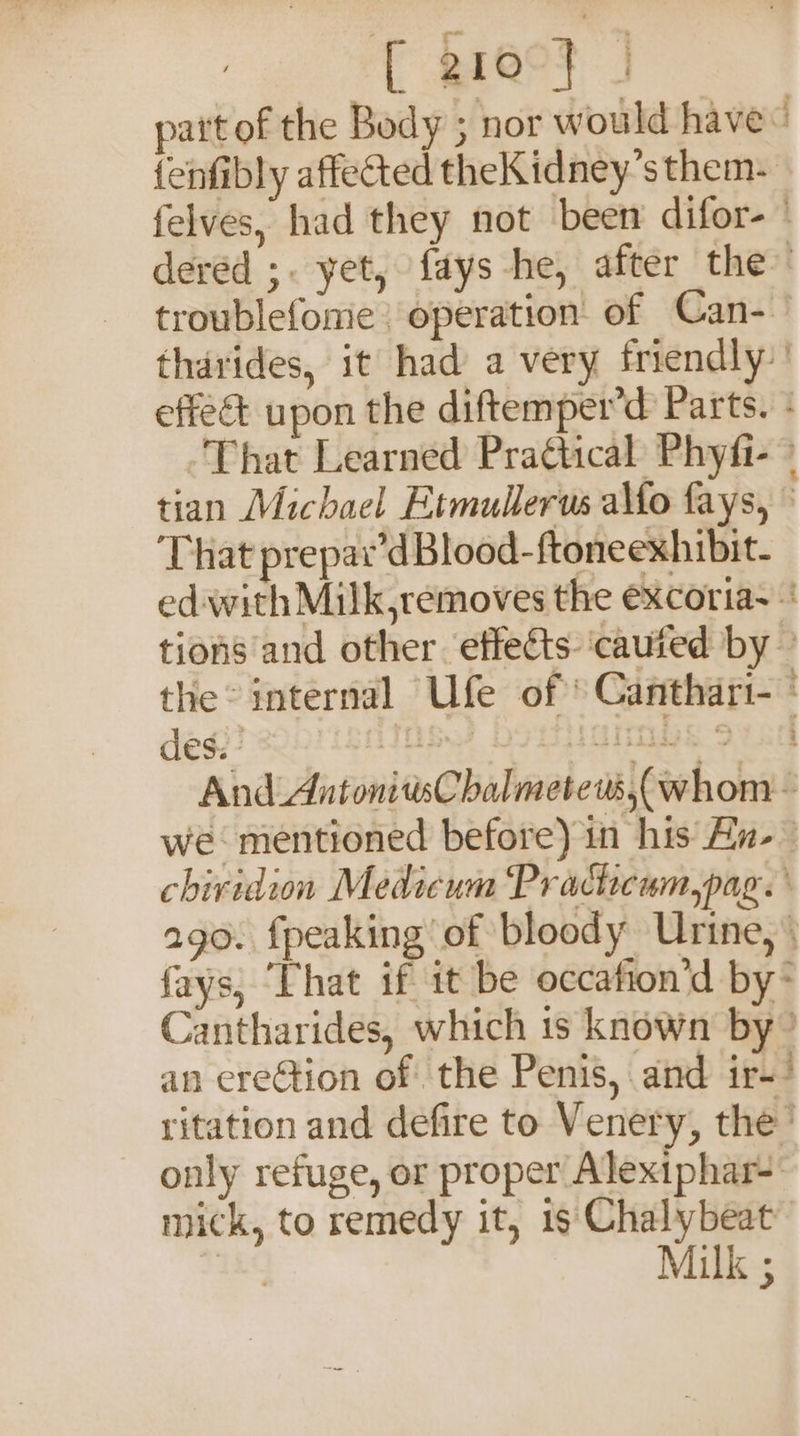 [ g16°F | pat of the Body ; nor would have“ fenfibly affected theKidney’s them.» felves, had they not been difor- dered ;. yet, {ays he, after the” troublefome | operation: of Can-— thdrides, it had a very friendly” effeét upon the diftemper’d Parts. That Learned Practical Phyfi- © tian Michael Etmullerus a\fo fays, ~ ‘That prepar’d Blood-ftoneexhibit- edwith Milk,removes the excoria- tions and other effects ‘cauted by — the° internal Ufe of ° Canthar1-° And AntonitisChalmetew,(whom &amp; we mentioned before) in his An- chiridion Medicum Prachcum,pag. ago. fpeaking of bloody Urine, fays, ‘That if it be occafion’d by- Cantharides, which is known by” an erection of the Penis, and ir-/ ritation and defire to Venery, the’ only refuge, or proper Alexiphar- mick, to remedy it, 1s Chalybeat™ ae Milk ;