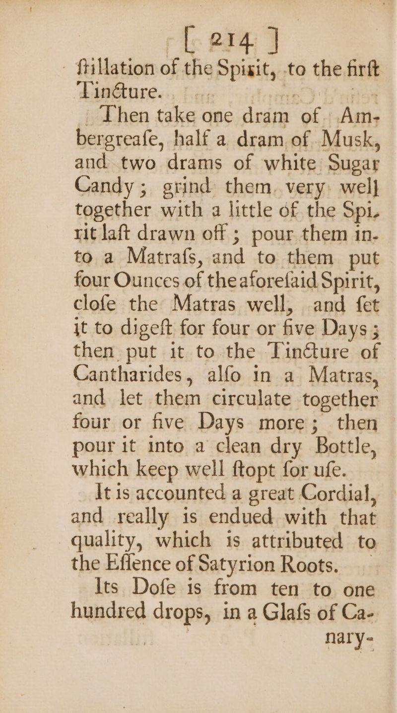 [ 21 - ftillation of the Spisit, to the firft ‘Tinéture. ‘ fe) LP aon _ Then take one dram of. Am- bergreafe, half a. dram. of Musk, aud two drams of white Sugar Candy; grind them. very wel} together with a little of the Spi rit aft drawn off ; pour. them in- to a Matrafs, and to them put four Ounces of the aforefaid Spirit, clofe the Matras well, and fet jt to digeft for four or five Days 3 then put it to. the Tincture of Cantharides, alfo in a Matras, and let them circulate together four or five Days more; then pour it into a clean dry Bottle, which keep well ftopt for ufe. It is accounted a great Cordial, and really is endued with that quality, which is attributed to the Effence of Satyrion Roots. Its Dofe is from ten to one hundred drops, in a Glafs of Ca- nary-