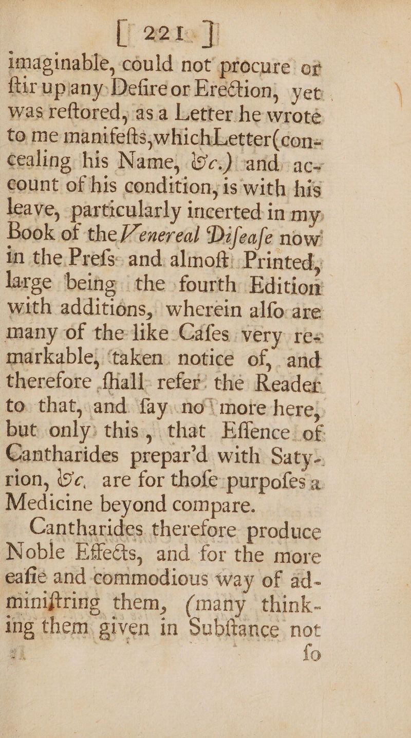 imaginable, could not’ procure of ftir upiany Defire or Ereétion, yer. was reftored, as a Letter he wroté to me manifefts,whichLetter(cons cealing his Name, &amp;c.) and) ac count of his condition, is with his leave, particularly incerted in my; Book of theenereal Difeafe now in the Prefs: and: almof: Printed, large being the fourth Edition with additions, wherein alfo are many of the like Cafes very res markable, ‘taken. notice of, and therefore {Hall refer’ the Reader to that, and. fay no mote here, but only) this, that Effence. of. eantharides prepar‘d with Saty-. rion, ¢, are for thofe purpofes a Medicine beyond compare. Cantharides therefore produce Noble Effects, and for the more eafié and commodious way of ad- minijtring them, (many think- ing them given in Subftance ip as LO