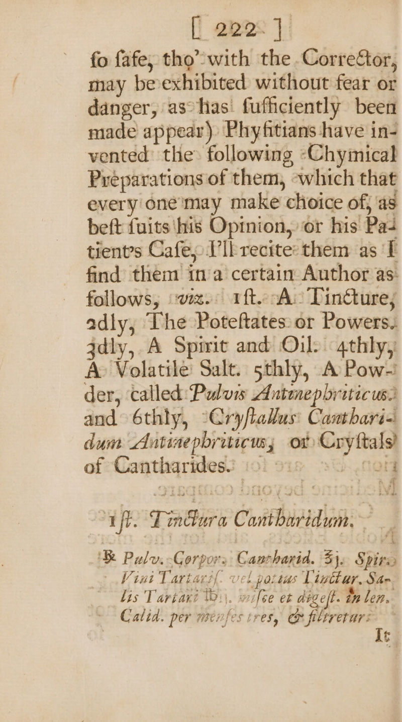 [| apes}: fo fafe, tho’ with the Corrector, may be-exhibited without fear or danger, asohas' fufficiently been made appear) Phyfitians have in- vented the: following -Chyimical Preparations of them, ~which that every one’may make choice of, as beft fuits'his Opmion, or his Pa tients Cafe, IIb recite: them as ‘I find them ina certain Author as: follows, wa. ft. A&gt; Tin@ure; adly, The Poteftates: or Powers. zdly, A Spirit and Oil? 4thly, A&gt; Volatile: Salt. 5thly, A Pow-’ der, called: Puluis Antenepbriticuss and 6thly, -Cryflallus: Canthari- dum Antinepbriticusy or Cryftals! of Cantharides! 2 15 8 fon ‘aft. Lindura Cantharidum.~ ‘ Pulv.-Gorpors Cantharid. 3}. Spire V ini Tartarsl vel potias Vinttar. Sac lis Tariari 0\\. wifce et digeft. on len. Calid. per nenfes tres, @ aii c