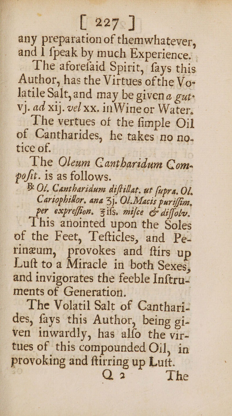 [ 207, any preparation of themwhatever, and | fpeak by much Experience. . The aforefaid Spirit, fays this Author, has the Virtues of the Vo- latile Salt, and may be givena gut: Vj. ad xij. vel xx. inWine or Water, Lhe vertues of the fimple Oil of Cantharides, he takes no no. tice of. B51: The Oleum GC antbaridum Com- pofit. is as follows. = Of. Cantharidum diftillar. ut fupra. OL. Cartophikor. ana 3). Ol.Macis puriffim, per expreffion, Zils. mifce &amp; diffolv. _ This anointed upon the Soles of the Feet, Tefticles, and Pe- _ ringum, provokes and ftirs up _ Luft toa Miracle in both Sexes, and invigorates the feeble Inftru- ments of Generation. The Volatil Salt of Cantharj- des, fays this Author, being gi- ven inwardly, has alfo the vir- tues of this compounded Oil, in provoking and ftirring up Lutt. s Q 2 The