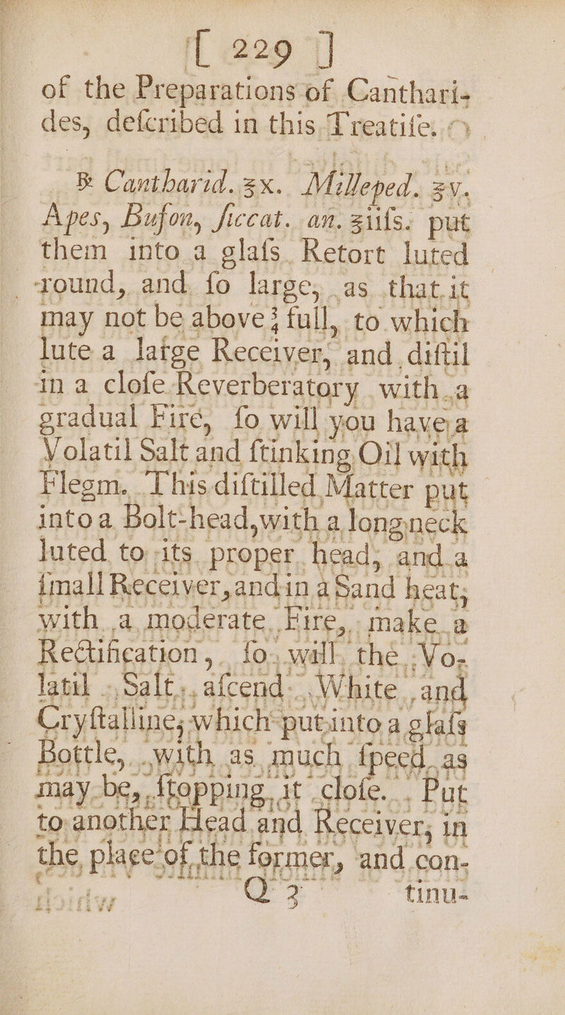 L229] | of the Preparations of Canthari- des, defcribed in this Treatife. &gt; | B Cantharid. 3x. Mulleped. 24, Apes, Bufon, ficcat. an. 3iifs. put them into a glafs Retort luted may not be above } full, to which lute a latge Receiver, and. diftil gradual Fire, fo will you havea Volatil Salt and ftinking Oil with Flegm. This diftilled Matter put intoa Bolt-head,with a long neck luted. to its proper. head; anda {mall Recciver,andin aSund heat with a moderate. Fire, make a Rectification, _ fo, will, the Vo; Crytalling, which putintoa olal HOES oN ES, BOER AP maybe, ,ftepping, at clote.. Put to another Head and Receiver, in ee oe eo oe ik &amp;¢