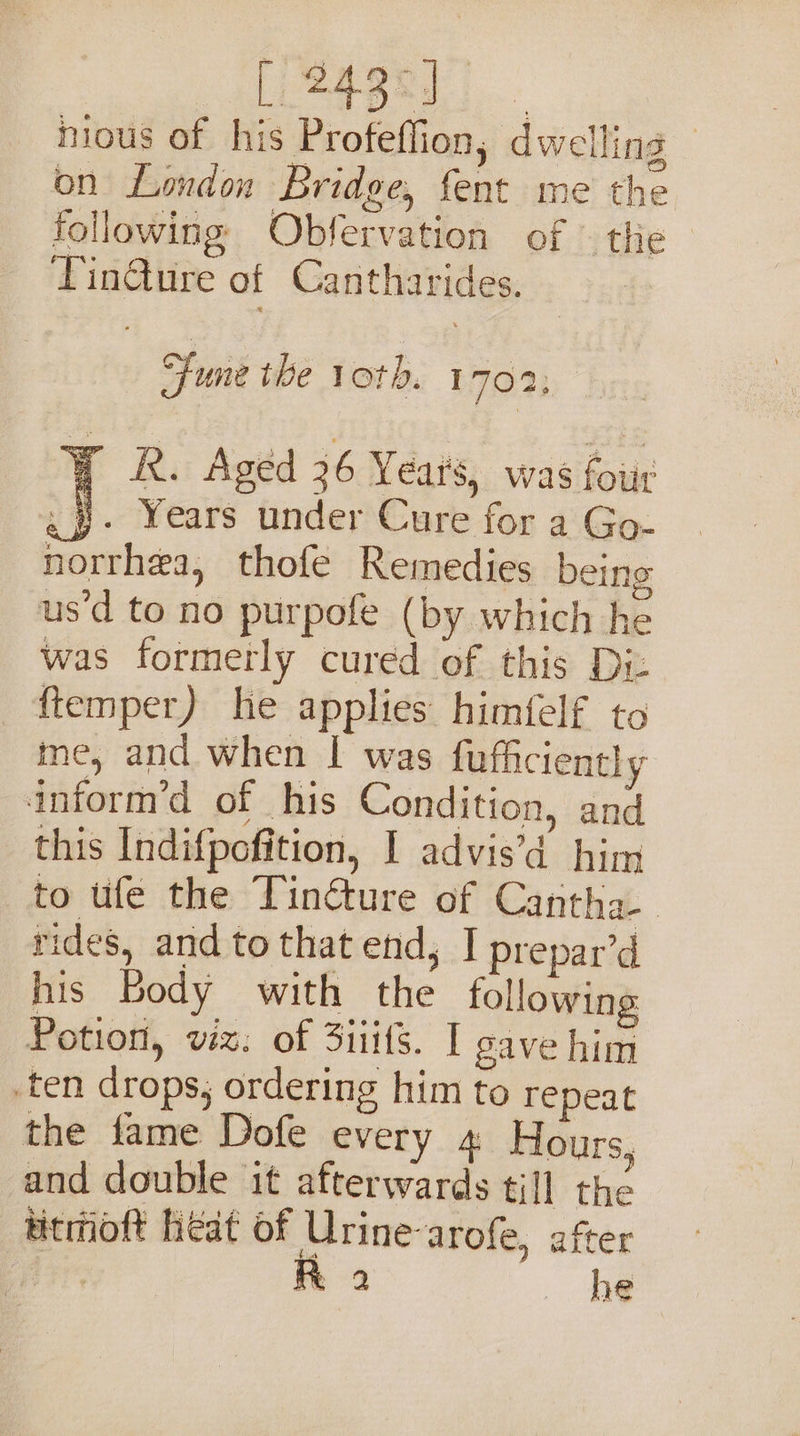 ey. nious of his Profeflion, dwelling 3 on London Bridge, fent me the following Obfervation of — the TinQure of Cantharides. Fune the 1oth. 1 702; Bok. Aged 36 Years, was four gy. Years under Cure for a Go- norrhea, thofe Remedies beins us’d to no purpofe (by which he was formerly cured of this Diz ftemper) he applies himfelf to me, and when I was fufficiently inform’d of his Condition, and this Indifpofition, I advis’d him to ufe the Tincture of Cantha-. rides, and to that end, I prepar’d his Body with the following Potion, wx. of Sits. I gave him ten drops, ordering him to repeat the fame Dofe every 4 Hours, and double it afterwards till thé titmoft heat of Urine-arofe, after Roa he