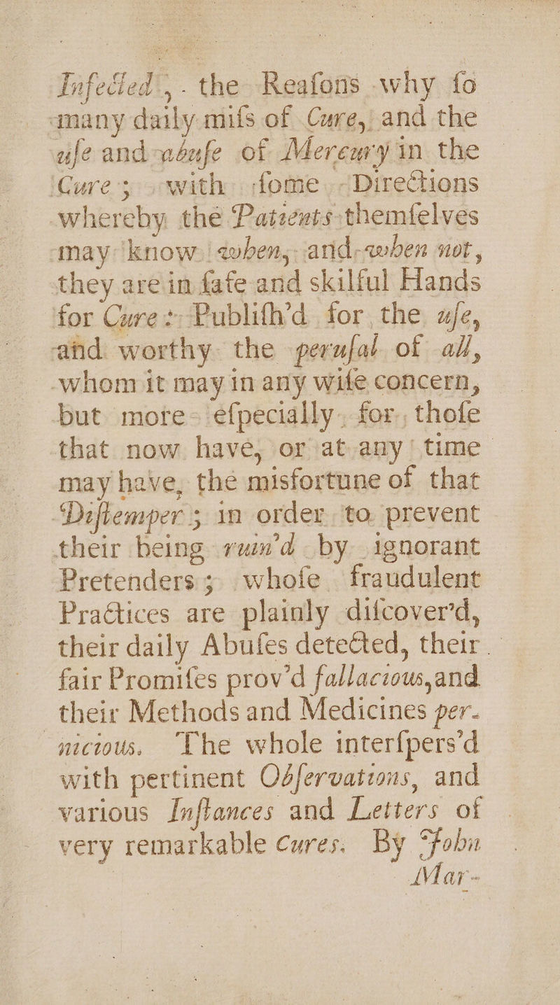 Infedied',. the Reafons why fo amany daily mifs of Cure, and the | ule and wéufe of Merenry in the Cure; with ome. ~Directions whereby the Patezts themfelves may know. | awhen, and-awben not, they are in fate and skilful Hands ‘for Cure: Publifh’d for the ae, and worthy the perufal of al, but more- efpecially.. for., thofe that now have, or at.any (time may have, the misfortune of that ‘Diftemper 5 1m order, to. prevent their being vuim’d by ignorant Pretenders ; whofe fraudulent PraGtices are plainly difcover’d, their daily Abufes deteCted, their. fair Promifes prow’d fallaczow,and their Methods and Medicines per- mcious. “Che whole interfpers’d with pertinent Odfervatzons, and various Inflances and Letters of very remarkable cures. By Sfobn e Mar-