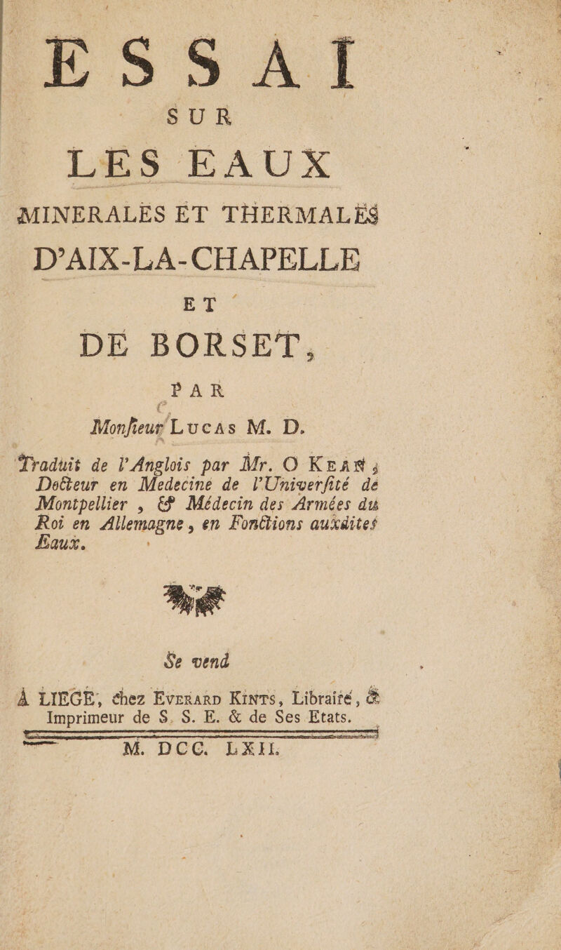 ESSAI SUR LES EAUX MINERALES ET THERMALES D’AIX-LA-CHAPELLE Es DE BORSET, PAR Monfieur Lucas M. D. ‘Traduit de l'Anglois par Mr. O KEAN ; Doéteur en Medecine de l'Univerfité de Montpellier , € Médecin des Armées du Roi en Ailemogne , en Fonctions auxdites Eaux. Je vend _ À LIEGE, chez Eveñarn Kinrs, Librairé, ä Imprimeur de $, $. E. &amp; de Ses Etats. sr M DOG LA