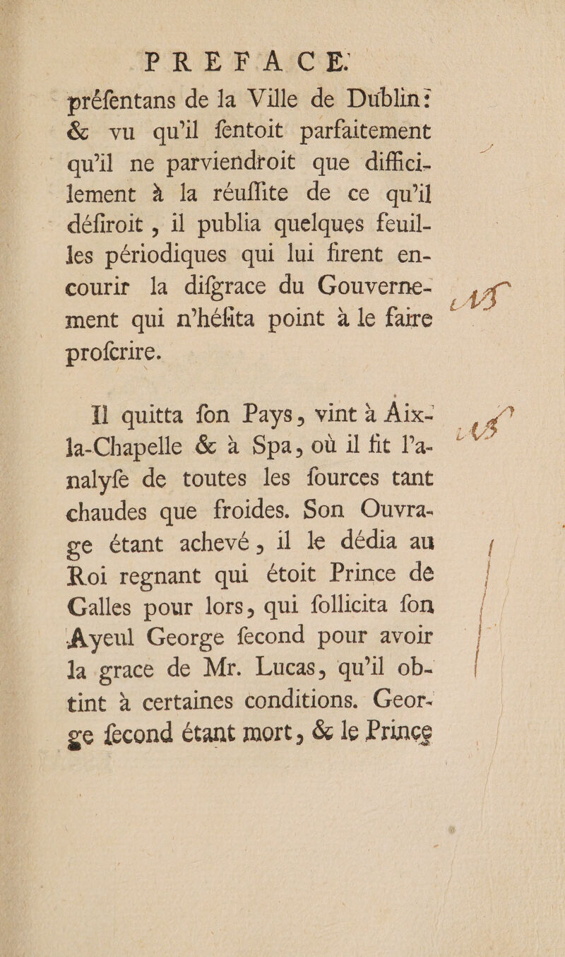 PREPAICE préfentans de la Ville de Dublin: &amp; vu qu'il fntoit parfaitement qu'il ne parviendroit que diffci- lement à la réuflite de ce qu’il défiroit , il publia quelques feuil- les périodiques qui lui firent en- courir la difgrace du Gouverne- ment qui n'héfita point à le faire profcrire. Il quitta fon Pays, vint à Aix- la-Chapelle &amp; à Spa, où il fit la- nalyf de toutes les fources tant chaudes que froides. Son Ouvra- ge étant achevé, il le dédia au Roi regnant qui étoit Prince de Galles pour lors, qui follicita {on Ayeul George fecond pour avoir tint à certaines conditions. Geor-