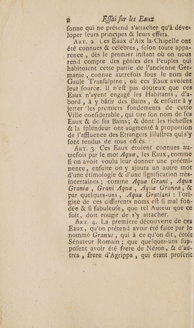 fonne qui ne prétend s'attacher qu'à déves loper leurs principes &amp; leurs effets. Art. 2. Les Eaux d’Aix la-Chapelle ont été connues &amp; célébres, felon toute appa- rence , dès le premier inftant où on nous rend compte des génies des Peuples qui habitoient cette partie de l’ancienne Ger- manie , connue autrefois fous le nom de Gaule Tranfalpine , où ces Eaux avoient leur fource. Il n’eft pas douteux que ces Eaux n’ayent engagé les Habitants, d’a- bord , à y bâtir des Bains, &amp; enfuite à y jetter ‘les premiers fondements de cette Ville confiderable, qui tire fon nom de fes Eaux &amp; de fes Bains; &amp; dont les richeffes &amp; la fplendeur ont augmenté à proportion de l’affluence des Etrangers liluftres qui s’y font rendus de tous côtés. | | ART. 3. Ces Eaux étoient connues au- trefois par le mot Âque, les Eaux, comme fi on avoit voulu leur donner une préémi- nence, enfuite on y ajouta un autre mot d'une étimologie &amp; d’une fignification très- incertaines ; comme ÆAque Grani, Aquæ Granie , Grani Aque, Aque Grancæ, &amp; par quelques-uns, Æquæ Gratiani : l'ori- gine de ces differents noms eft fi mal fon- dée &amp; fi fabuleufe, que tel Auteur que ce foit, doit rougir de s’y attacher. ART. 4. La premiere découverte de ces Eaux, qu’on prétend avoir été faite par le nommé Granus , qui à ce qu’on dit, étoié Sénateur Romain ; que quelques-uns fup- pofent avoir été frere de Néron, &amp; d’ag- tres , frere d’Agrippa ,; qui étant profcrié