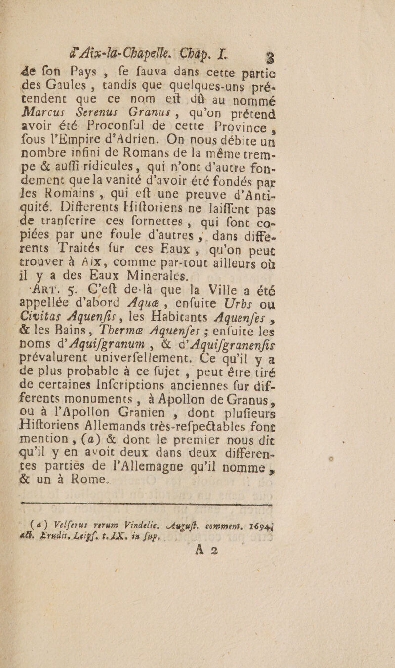 de fon Pays , fe fauva dans cette partie - des Gaules , tandis que quelques-uns pré- tendent que ce nom eit dû au nommé Marcus Serenus Granus, qu’on prétend avoir été Proconful de cette Province , fous l’Empire d’Adrien. On nous débite un nombre infini de Romans de la même trem- pe &amp; auffi ridicules, qui n’ont d'autre fon. dement que la vanité d’avoir été fondés par les Romains , qui eft une preuve d’Anti- quité. Differents Hiftoriens ne laiffent pas de tranfcrire ces fornettes, qui font co- piées par une foule d'autres ; dans diffe. rents Traités fur ces Eaux , qu’on peut trouver à Aix, comme par-tout ailleurs où il y a des Eaux Minerales, ‘ART. 5. C’eft de-là que la Ville a été appellée d’abord ÆAque , enfuite Urbs ou Civitas Aquenfis, les Habicants Aquenfes , &amp; les Bains, Thermæ Aquenfes ; enfuite les noms d’Aqui/granum , &amp; d’Aquifgranenfis prévalurent univerfellement. Ce qu’il y a de plus probable à ce fujet , peut étre tiré de certaines Infcripcions anciennes fur dif- ferents monuments , à Apollon de Granus, ou à l’Apollon Granien , dont plufeurs Hiftoriens Allemands très-refpeétables font mention , (a) &amp; dont le premier nous dit qu'il y en avoit deux dans deux differen- tes parties de l’Allemagne qu’il nomme , &amp; un à Rome. : | (a) Velferus rerum Vindelie, Augçull. comment, 1694j 4%, Erndn, Leipf. t.1X, 18 fup,. | + A 2