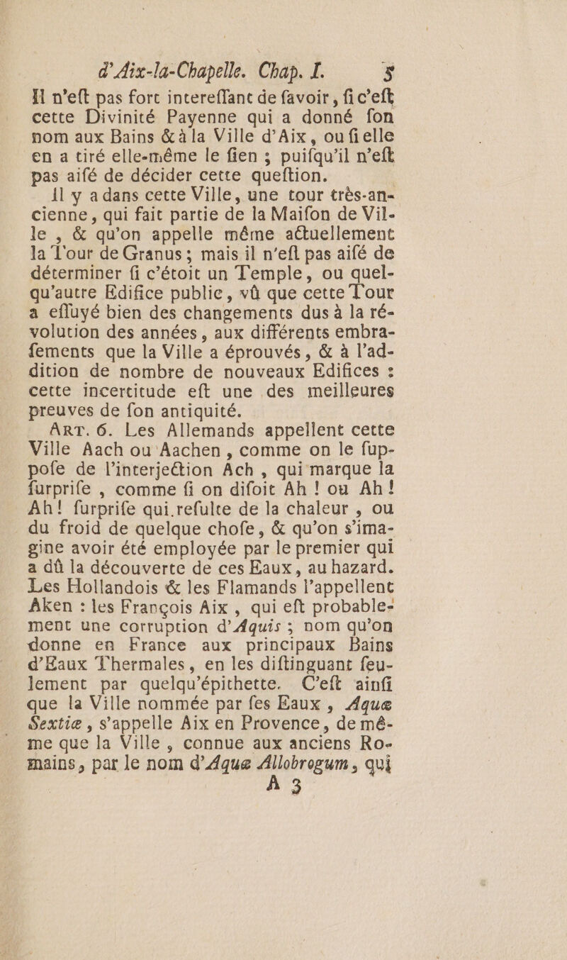 I n’eft pas fort intereffant de favoir, fic’eft cette Divinité Payenne qui a donné fon nom aux Bains &amp;àla Ville d'Aix, oufielle en a tiré elle-même le fien ; puifqu’il n’eft pas aifé de décider cette queftion. il y a dans cette Ville, une tour très-an- cienne , qui fait partie de la Maifon de Vil- le , &amp; qu’on appelle même aétuellement la Tour de Granus ; mais il n’efl pas aifé de déterminer fi c’étoit un Temple, ou quel- qu'autre Edifice public, vû que cette Tour a efluyé bien des changements dus à la ré- volution des années, aux différents embra- fements que la Ville a éprouvés, &amp; à l’ad- dition de nombre de nouveaux Edifices : cette incertitude eft une des meilleures preuves de fon antiquité. ART. 6. Les Allemands appellent cette Ville Aach ou Aachen , comme on le fup- pofe de l’interjeétion Ach , qui marque la furprife , comme fi on difoit Ah ! ou Ah! Ah! furprife qui refulte de la chaleur , ou du froid de quelque chofe, &amp; qu’on s’ima- gine avoir été employée par le premier qui a dû la découverte de ces Eaux, au hazard. Les Hollandois &amp; les Flamands l’appellent Âken : les François Aix , qui eft probable- ment une corruption d’Æquis ; nom qu'on donne en France aux principaux Bains d'Eaux Thermales, en les diftinguant feu- lement par quelqu’épithette. C'eft ainfi que la Ville nommée par fes Eaux , Aque Sextiæe , s'appelle Aix en Provence, de mé- me que la Ville , connue aux anciens Ro- mains, par le nom d’Aque (Ni qui