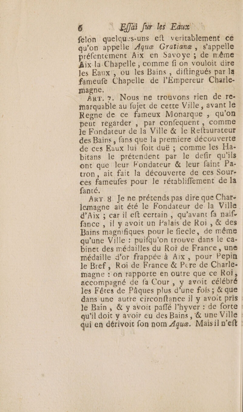 felon quelques-uns eïft veritaslement cé qu'on appelle Aquæ Gratianæ , s'appelle préfentément Aix en Savoye ; de même Aix la.Chapelle , comme fi on vouloit dire les Eaux, ou les Bains , diftingués par la fameufe Chapelle de l'Empereur Charle- magne. Arr. 7. Nous ne trouvons rien de re- marquable au fujet de cette Ville, avant le Regne de ce fameux Monarque , qu'on peut regarder , par confequent, Comme le Fondateur de la Ville &amp; le Reftaurateur des Bains, fans que la premiere découverte de ces Eaux lui foic duë ; comme les Ha- bitans le prétendent par le defir qu'ils ont que leur Fondateur &amp; leur faint Pa- tron, ait fait la découverte de ces Sour- ces fameufes pour le rétablifflement de la fancé. | ArT.8. Je ne prétends pas dire que Char- lemagne ait été le Fondateur de la Ville d'Aix ; car il eft certain , qu'avant fa naïf. fance , il y avoit un Palais de Roi , &amp; des Bains magnifiques pour le fiecie, de même qu’une Ville : puifqu'on trouve dans le ca- binet des médailles du Roï de France, une médaille d’or frappée à Aix, pour Pepin le Bref, Roi de France &amp; Pere de Charle- inagne : on rapporte en Outre que CE Roi, accompagné de fa Cour, y avoit célébré les Fêtes de Pâques plus d’une fois; &amp; que dans une autre circonftance il y avoit pris | le Bain, &amp; y avoit pañlé l'hyver : de forte qu’il doit y avoir eu des Bains, &amp; une Ville | qui en dérivoit fon nom 4que. Maisiln'eft !