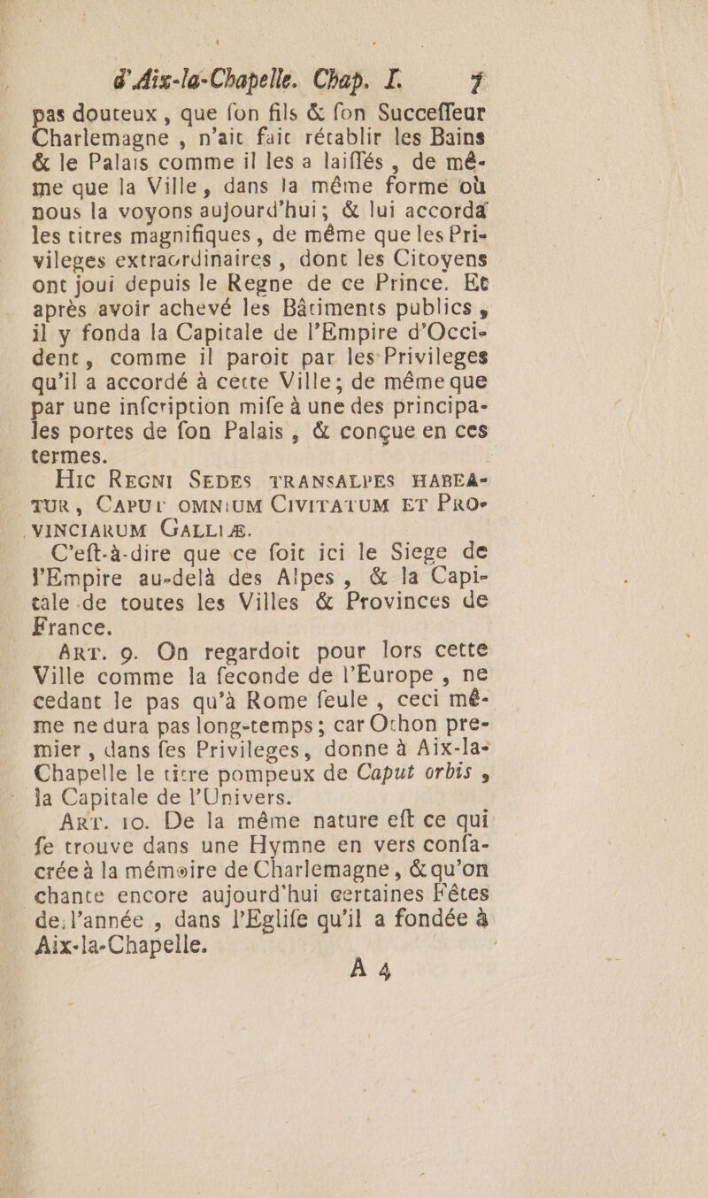 pas douteux, que fon fils &amp; fon Succeffeur Charlemagne , n’ait fait rétablir les Bains &amp; le Palais comme il les a laiflés, de mê- me que la Ville, dans la même forme où nous la voyons aujourd'hui; &amp; lui accorda les titres magnifiques , de même que les Pri- vileges extracrdinaires , dont les Citoyens ont joui depuis le Regne de ce Prince. Et après avoir achevé les Bâtiments publics, il y fonda la Capitale de l’Empire d’'Occi- dent, comme il paroic par les Privileges qu’il a accordé à cette Ville; de même que par une infcription mife à une des principa- les portes de fon Palais, &amp; conçue en ces termes. Hic REGNI SEDES TRANSALPES HABEA- TUR, CAPUL OMNIUM CIVITATUM ET PRO- .VINCIARUM GaALLIÆ. C'eft-à-dire que ice foit ici le Siege de J'Empire au-delà des Alpes, &amp; la Capi- tale .de toutes les Villes &amp; Provinces de France. ART. 9. On regardoit pour lors cette Ville comme la feconde de l’Europe , ne cedant le pas qu’à Rome feule , ceci mé- me ne dura pas long-temps ; car Othon pre- mier , dans fes Privileges, donne à Aix-la- Chapelle le titre pompeux de Caput orbis, la Capitale de l'Univers. Arr. 10. De la même nature eft ce qui fe trouve dans une Hymne en vers confa- crée à la mémoire de Charlemagne, &amp; qu’on chante encore aujourd'hui certaines Fêtes de; l’année , dans l’Eglife qu’il a fondée à Aix-la-Chapelle. À 4