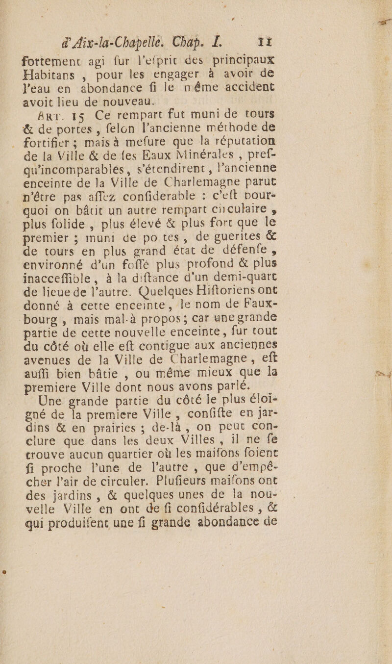 fortement agi fur l’etpric des principaux Habitans , pour les engager à avoir de l’eau en abondance fi le nême accident avoit lieu de nouveau. | Art. 13 Ce rempart fut muni de tours &amp; de portes , felon l’ancienne méthode de . fortifier ; mais à mefure que la réputation de la Ville &amp; de fes Eaux Minérales , pref- qu'incomparabiés, s'étendirent , l’ancienne enceinte de la Ville de Charlemagne parut n'être pas aflez confiderable : c’eft pour- guoi on bâtit un autre rempart ciculaire , plus folide , plus élevé &amp; plus fort que Île premier ; muni de potes, de guerites &amp; de tours en plus grand état de défenfe, environné d’un foflé plus profond &amp; plus inacceffible, à la diftance d’un demi-quart de lieue de l’autre. Quelques Hiftoriens ont donné à cette enceinte, le nom de Faux- bourg , mais mal-à propos; car une grande partie de cette nouvelle enceinte, fur tout du côté où elle eft contigue aux anciennes avenues de la Ville de Charlemagne, eft auffi bien bâtie , ou même mieux que la premiere Ville dont nous avons parlé. Une grande partie du côté je plus éloï- gné de la premiere Ville, confifte en jar- dins &amp; en prairies ; de-là , on peut con- clure que dans les deux Villes, il ne fe trouve aucun quartier où les maifons foient fi proche l’une de l’autre , que d’empé- cher l'air de circuler. Plufieurs maifons ont velle Ville en ont de fi confidérables , &amp; qui produifent une fi grande abondance de