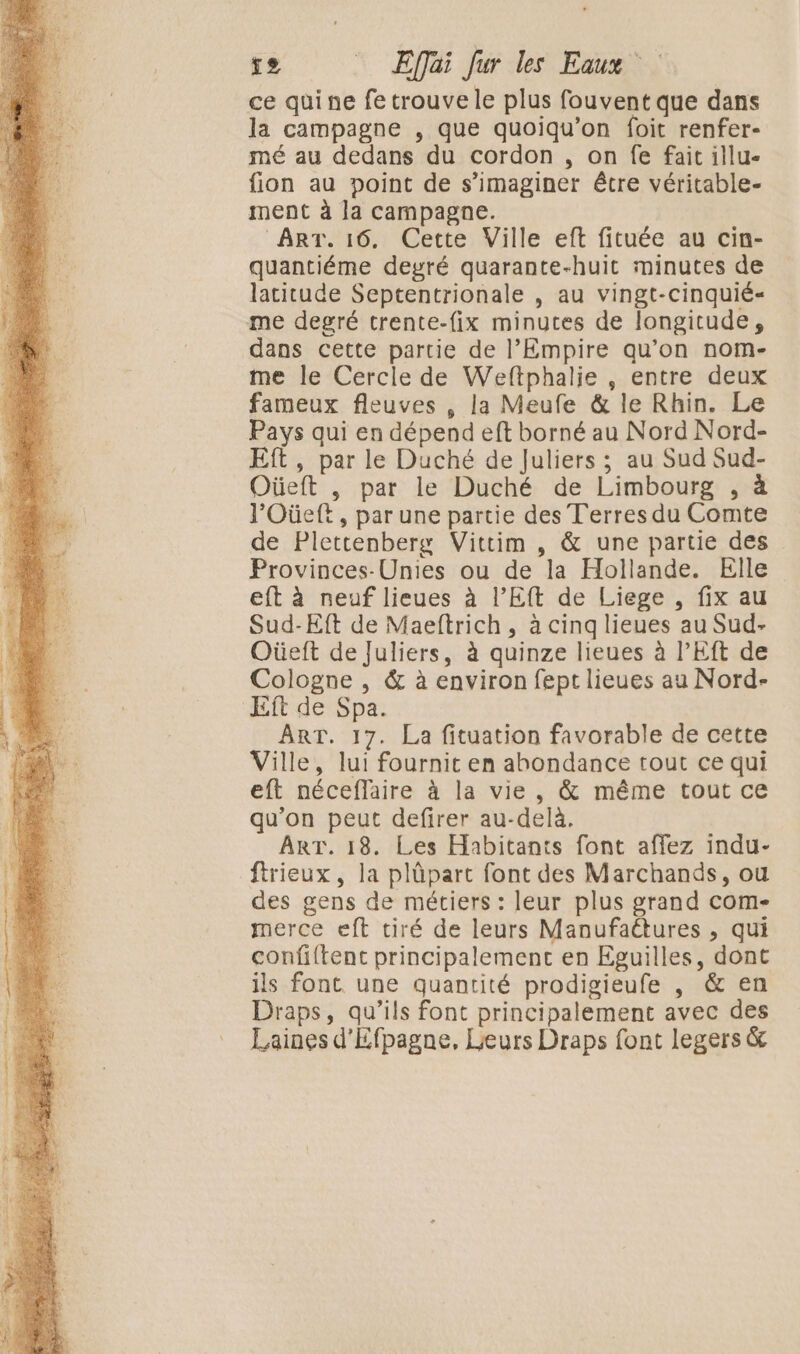 ce quine fe trouve le plus fouvent que dans la campagne , que quoiqu’on foit renfer- mé au dedans du cordon , on fe fait illu- fion au point de s’imaginer être véritable- ment à la campagne. ART. 16. Cette Ville eft fituée au cin- quantiéme deyré quarante-huit minutes de latitude Septentrionale , au vingt-cinquié« me degré trente-{ix minutes de longitude, dans cette partie de l’Empire qu’on nom- me le Cercle de Weftphalie, entre deux fameux fleuves , la Meufe &amp; le Rhin. Le Pays qui en dépend eft borné au Nord Nord- Eft, par le Duché de Juliers ; au Sud Sud- Oüeft , par le Duché de Limbourg , à l’Oüeft, par une partie des Terres du Comte de Plettenberg Vittim , &amp; une partie des Provinces-Unies ou de la Hollande. Elle eft à neuf lieues à l’E de Liege , fix au Sud-Eft de Maeftrich, à cing lieues au Sud- Oüeft de Juliers, à quinze lieues à PEft de Cologne , &amp; à environ fept lieues au Nord- Eft de Spa. ART. 17. La fituation favorable de cette Ville, lui fournit en ahondance tout ce qui eft néceflaire à la vie, &amp; même tout ce qu'on peut defirer au-delà. ART. 18. Les Habitants font affez indu- firieux, la plüpart font des Marchands, ou des gens de métiers : leur plus grand com- merce eft tiré de leurs Manufaétures , qui confftent principalement en Eguilles, dont ils font. une quantité prodigieufe , &amp; en Draps, qu’ils font principalement avec des Laines d'Efpagne, Leurs Draps font legers &amp;