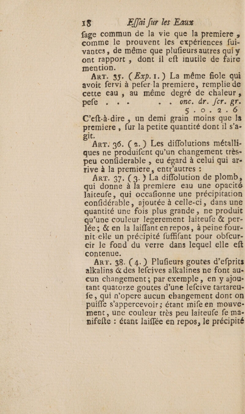 fage commun de la vie que la premiere , comme le prouvent les expériences fui- vantes, de même que plufieurs autres qui y ont rapport , dont il eft inutile de faire mention. | ART. 35. (Exp. 1.) La même fiole qui avoit fervi à pefer la premiere, remplie de cette eau , au même degré de chaleur, pele us hot Us 0PC, Ûr: JT ARS 5:04, 24 C'eft-à-dire , un demi grain moins que Îa premiere , fur la petite quantité dont il s’a- it. ART. 36. (2. ) Les diflolutions métalli- ques ne produifent qu’un changement très- peu confiderable , eu égard à celui qui ar- rive à la premiere, entr'autres : ART. 37. (3. } La diffolution de plomb, qui donne à la premiere eau une opacité laiteufe, qui occafionne une précipitation confidérabie, ajoutée à celle-ci, dans une quantité une fois plus grande, ne produit qu’une couleur legerement laiteufe &amp; per- lée ; &amp; en la laiffant en repos, à peine four- pnit-elle un précipité fuffifant pour obfcur- cir le fond du verre dans lequel elle eft contenue. ART. 38. (4.) Plufieurs goutes d’efprits alkalins &amp; des lefcives alkalines ne font au- cun changement; par exemple, en y ajou- tant quatorze goutes d’une lefcive tartareu- fe, qui n’opere aucun changement dont on puifle s’'appercevoir; étant mifeen mouve- ment, une couleur très peu laiteufe fe ma- anifefte : étant laiffée en repos, le précipité