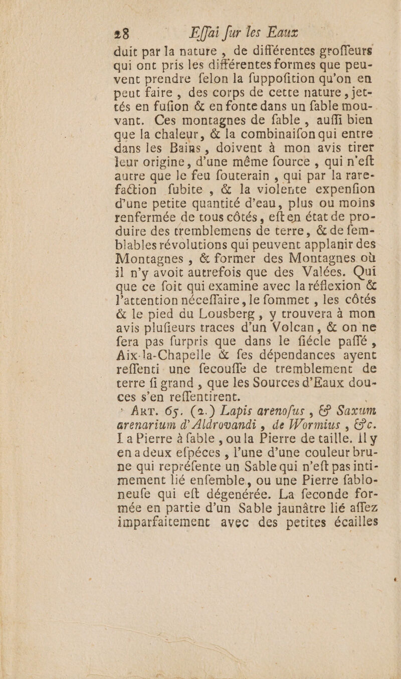 duit pat la nature , de différentes groffeurs qui ont pris les différentes formes que peu- vent prendre felon la fuppofition qu’on en peut faire, des corps de cette nature, jet- tés en fufion &amp; en fonte dans un fable mou- vant. Ces montagnes de fable , auffi bien que la chaleur, &amp; la combinaifon qui entre dans les Bains, doivent à mon avis tirer leur origine, d’une même fource , qui n'eft autre que le feu fouterain , qui par la rare- fattion fubite , &amp; la violente expenfon d’une petite quantité d’eau, plus ou moins renfermée de tous côtés, eft en état de pro- duire des tremblemens de terre, &amp; de fem- blables révolutions qui peuvent applanir des Montagnes , &amp; former des Montagnes où il n’y avoit autrefois que des Valées. Qui que ce foit qui examine avec la réflexion &amp; l’attention néceffaire, le fommet , les côtés &amp; le pied du Lousberg , y trouvera à mon avis plufieurs traces d’un Volcan, &amp; on ne fera pas furpris que dans le fiécle pañlé, Aix-la-Chapeile &amp; fes dépendances ayent reflenti une fecoufle de tremblement de terre fi grand , que les Sources d’Eaux dou- ces s’en reflentirent. * ART. 65. (2.) Lapis areno/us , € Saxum arenarium d’Aldrovandi , de Wormius , Pc. Ja Pierre à fable , oula Pierre de taille. il y en a deux efpéces , l’une d’une couleur bru- pe qui repréfente un Sable qui n’eft pasinti- mement lié enfemble, ou une Pierre fablo- neufe qui eft dégenérée. La feconde for- mée en partie d’un Sable jaunâtre lié affez imparfaitement avec des petites écailles