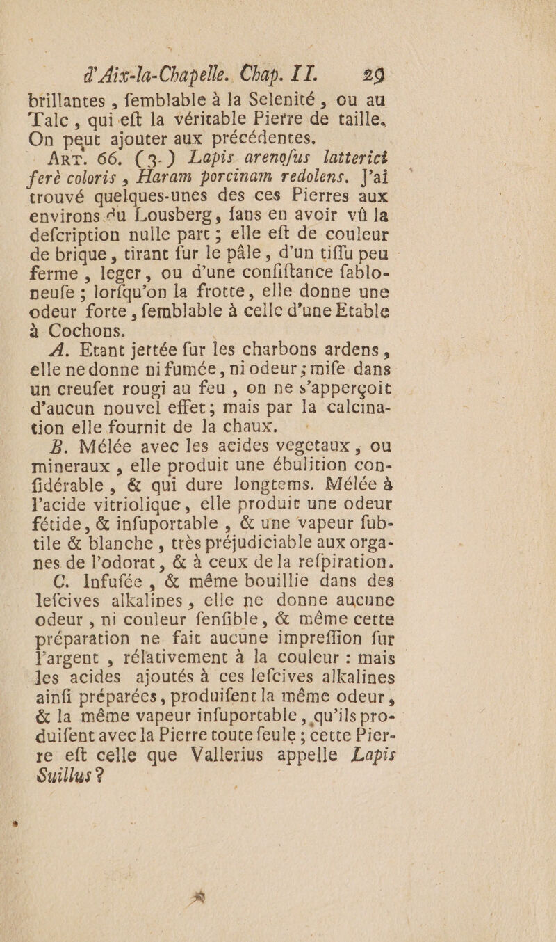 brillantes , femblable à la Selenité , ou au Talc , quieft la véritable Pierre de taille. On peut ajouter aux précédentes. = ART. 66. (3-) Lapis arenofus latterici ferè coloris ; Haram porcinam redolens. J'ai trouvé quelques-unes des ces Pierres aux environs.u Lousberg, fans en avoir vû la defcription nulle part ; elle eft de couleur de brique, tirant fur le pâle, d’un tiflu peu : ferme , leger, ou d’une confiftance fablo- peufe ; lorfqu’on la frotte, elle donne une odeur forte , femblable à celle d'une Etable à Cochons. | A. Etant jettée fur les charbons ardens, elle ne donne ni fumée, niodeur;mife dans un creufet rougi au feu , on ne s’apperçoit d’aucun nouvel effet; mais par la calcina- tion elle fournit de la chaux. B. Mélée avec les acides vegetaux ; ou mineraux , elle produit une ébulition con- fidérable , &amp; qui dure longtems. Mélée à l'acide vitriolique, elle produit une odeur fétide, &amp; infuportable , &amp; une vapeur fub- tile &amp; blanche, très préjudiciable aux orga- nes de l’odorat, &amp; à ceux dela refpiration. C. Infufée , &amp; même bouillie dans des lefcives alkalines , elle ne donne aucune odeur , ni couleur fenfible, &amp; même cette préparation ne fait aucune impreffion fur l'argent , rélativement à la couleur : mais les acides ajoutés à ces lefcives alkalines ainfi préparées, produifent la même odeur, &amp; la même vapeur infuportable, qu’ils pro- duifent avec la Pierre toute feule ; cette Pier- re eft celle que Vallerius appelle Lapis Suillus ? |